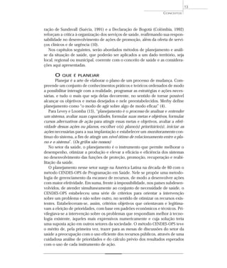 13
                                                                     CONCEITOS




ração de Sundsvall (Suécia, 1991) e a Declaração de Bogotá (Colômbia, 1992)
reforçam a crítica à organização dos serviços de saúde, reafirmando sua respon-
sabilidade no desenvolvimento de ações de promoção, além da oferta de servi-
ços clínicos e de urgência (10).
   Nos capítulos seguintes, serão abordados métodos de planejamento e análi-
se da situação de saúde, que poderão ser aplicados a um dado território, seja
local, regional ou municipal, coerente com o conceito de saúde e as considera-
ções aqui apresentadas.

      O   QUE É PLANEJAR
       Planejar é a arte de elaborar o plano de um processo de mudança. Com-
preende um conjunto de conhecimentos práticos e teóricos ordenados de modo
a possibilitar interagir com a realidade, programar as estratégias e ações neces-
sárias, e tudo o mais que seja delas decorrente, no sentido de tornar possível
alcançar os objetivos e metas desejados e nele preestabelecidos. Merhy define
planejamento como “o modo de agir sobre algo de modo eficaz” (4).
    Para Levey e Loomba (13), “planejamento é o processo de analisar e entender
um sistema, avaliar suas capacidades, formular suas metas e objetivos, formular
cursos alternativos de ação para atingir essas metas e objetivos, avaliar a efeti-
vidade dessas ações ou planos, escolher o(s) plano(s) prioritário(s), iniciar as
ações necessárias para a sua implantação e estabelecer um monitoramento con-
tínuo do sistema, a fim de atingir um nível ótimo de relacionamento entre o pla-
no e o sistema”. (Os grifos são nossos)
    No setor da saúde, o planejamento é o instrumento que permite melhorar o
desempenho, otimizar a produção e elevar a eficácia e eficiência dos sistemas
no desenvolvimento das funções de proteção, promoção, recuperação e reabi-
litação da saúde.
    O planejamento nesse setor surge na América Latina na década de 60 com o
método CENDES-OPS de Programação em Saúde. Nele se propõe uma metodo-
logia de gerenciamento da escassez de recursos, de modo a desenvolver ações
com maior efetividade. Em suma, frente à impossibilidade, nos países subdesen-
volvidos, de atender simultaneamente ao conjunto de necessidade de saúde, o
CENDES-OPS estabeleceu uma série de critérios para orientar a intervenção
sobre um problema e não sobre outro, no sentido de otimizar os recursos exis-
tentes. Estabeleceram-se, assim, critérios objetivos que orientavam e legitima-
vam a eleição de prioridades, com base em padrões econômicos e técnicos. Pri-
vilegiava-se a intervenção sobre os problemas que respondiam melhor à tecno-
logia existente, àqueles mais expressivos numericamente e cuja solução teria
uma suposta ação em outros setores da sociedade. O método CENDES-OPS teve
o mérito de, pela primeira vez, trazer para as mesas de discussões do setor da
saúde a preocupação com o uso eficiente dos recursos públicos, através de uma
cuidadosa análise de prioridades e do cálculo prévio dos resultados esperados
com o uso de cada instrumento de ação.
 
