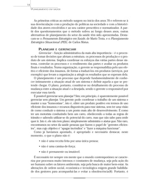 14
     PLANEJAMENTO   EM SAÚDE




        As primeiras críticas ao método surgem no início dos anos 70 e referem-se à
     sua desvinculação com a produção de políticas na sociedade e com a historici-
     dade dos atores envolvidos e ao seu caráter prescritivo e normatizador. A par-
     tir dos questionamentos que o método sofreu ao longo desses anos, outras
     alternativas de planejamento do setor da saúde têm sido apresentadas. Desta-
     cam-se o Pensamento Estratégico em Saúde, de Mario Testa, e o Planejamento
     Estratégico Situacional (PES), de Carlos Matus.

           PLANEJAR       E GERENCIAR
            Gerenciar – função administrativa da mais alta importância – é o proces-
     so de tomar decisões que afetam a estrutura, os processos de produção e o pro-
     duto de um sistema. Implica coordenar os esforços das várias partes desse sis-
     tema, controlar os processos e o rendimento das partes e avaliar os produtos
     finais e resultados. Numa organização, o gerente se responsabiliza pelo uso efe-
     tivo e eficiente dos insumos, de forma a traduzi-los em produtos (serviços, por
     exemplo) que levam a organização a atingir os resultados que se esperam dela.
        O planejamento é um processo que depende fundamentalmente de conhe-
     cer intimamente a situação atual de um sistema e definir aquela a que se pre-
     tende chegar. O plano, portanto, constitui-se no detalhamento do processo de
     mudança entre a situação atual e a desejada, sendo o gerente o responsável por
     executar essa tarefa.
        É possível gerenciar sem planejar ? Sim; em princípio, é aparentemente possível
     gerenciar sem planejar. Um gerente pode coordenar o trabalho de um sistema e
     manter a sua “homeostase”, isto é, obter um produto positivo em termos de uso
     eficiente dos insumos e recursos disponíveis para esse sistema, sem ter uma visão
     de como conduzir o sistema a um ponto mais alto de desenvolvimento. É como
     ter um motorista conduzindo bem um carro, obedecendo a todas as regras de
     trânsito e sabendo utilizar-se do potencial do carro, mas que não sabe para onde
     quer ir. Isto é, ele não tem plano; simplesmente administra o status quo. Não raro,
     encontramos no setor da saúde pessoas que fazem o papel de “gerentes eficien-
     tes”, mas cujo objetivo é “apagar incêndios” e “fazer a máquina funcionar”.
        Como já havíamos apontado, é apropriado e necessário destacar, neste
     momento, o que o plano não é:
           • não é uma receita feita por uma única pessoa;
           • não é uma camisa-de-força;
           • não é permanente ou imutável.
        É necessário ter sempre em mente que o mundo contemporâneo se caracte-
     riza por processos muito intensos e constantes de mudança, seja pela ação do
     ser humano sobre os fatores ambientais, seja pela busca de maior bem-estar. As
     alterações de ordem social, econômica e tecnológica exigem grande habilida-
     de dos gestores para acompanhá-las e evitar a obsolescência(8). Portanto, é
 