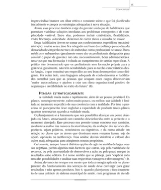 15
                                                                     CONCEITOS




imprescindível manter um olhar crítico e constante sobre o que foi planificado
inicialmente e propor as estratégias adequadas à nova situação.
   Assim, esse processo também exige do gerente um leque de habilidades que
permitam viabilizar soluções imediatas aos problemas emergentes e de com-
plexidade variável. Entre elas, podemos incluir criatividade, flexibilidade,
visão, liderança, autoridade, destemor de correr riscos e ousadia de inovar.
   Essas habilidades devem se somar aos conhecimentos específicos em admi-
nistração; muitas vezes, isso fica relegado em favor da confiança pessoal ou do
destacado desempenho técnico do indivíduo como profissional de saúde. Bons
médicos e enfermeiras (geralmente esses são os profissionais designados para
assumir o papel de gerente) não são, necessariamente, bons administradores,
uma vez que sua formação é voltada ao cumprimento de tarefas específicas. A
prática tem demonstrado que os profissionais sem formação própria para a
gerência, geralmente, não têm sensibilidade para as tarefas características des-
sa função, o que constitui um empecilho ao seu bom desempenho como diri-
gente. Por outro lado, uma bagagem adequada de conhecimentos e habilida-
des contribui para que as pessoas que ocupam esses cargos desenvolvam
“maior autoconfiança e ajudem a criar um clima organizacional positivo de
segurança e credibilidade no êxito do futuro” (8).

      PENSAR     ESTRATEGICAMENTE
       A realidade muda muito e rapidamente, além de ser pouco previsível. Os
planos, conseqüentemente, valem muito pouco, ou melhor, sua validade é limi-
tada ao momento específico de sua coerência com a realidade. Por isso o pro-
cesso de planejamento deve englobar a capacidade de produzir tantos planos
quantos necessários quando a realidade muda.
   O planejamento é a ferramenta que nos possibilita alcançar um ponto dese-
jado no futuro, atravessando um caminho desconhecido entre o presente e o
momento almejado. Esse processo nos permite tornar concreto esse caminho,
mediante a análise das nuances da atual situação, da avaliação dos recursos dis-
poníveis, sejam políticos, econômicos ou cognitivos, e da nossa atitude em
relação ao plano que os atores que dominam esses recursos fazem, seja de
apoio, oposição ou indiferença. Essa análise deverá viabilizar o cálculo das
ações mais adequadas para atingirmos nossos propósitos.
   Certamente, sempre haverá distintas opções de agir no sentido de lograr nos-
sos objetivos, porém algumas mais factíveis que outras, seja pela viabilidade de
recursos, ou pela oportunidade de desenvolver a ação, ou pelo prazo em que os
resultados serão obtidos. E é nesse sentido que se planeja, para “explicar cada
uma das possibilidades e analisar suas respectivas vantagens e desvantagens” (4).
   Assim, devemos ter sempre em mente que toda a energia aplicada no plane-
jamento do funcionamento dos serviços de saúde deve convergir para gerar
resultados e não apenas produtos. Isto é, quando planejamos o funcionamen-
to de uma unidade do sistema municipal de saúde, com programas de atendi-
 
