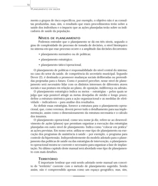 16
     PLANEJAMENTO   EM SAÚDE




     mento a grupos de risco específicos, por exemplo, o objetivo não é as consul-
     tas produzidas, mas, sim, o resultado que esses procedimentos terão sobre a
     saúde dos indivíduos e o impacto que as ações planejadas terão sobre os indi-
     cadores de saúde da população.

           NÍVEIS    DE PLANEJAMENTO
            Podemos entender que o planejamento se dá em três níveis, segundo o
     grau de complexidade do processo de tomada de decisões, o nível hierárquico
     no sistema em que esse processo ocorre e a amplitude das decisões decorrentes:
           • planejamento normativo ou de políticas;
           • planejamento estratégico;
           • planejamento tático/operacional.
        O planejamento de políticas é responsabilidade do nível central do sistema;
     no caso do setor da saúde, de competência do secretário municipal. Segundo
     Dever (2), é destinado a promover mudanças sociais deliberadas ou pretendi-
     das projetadas para o futuro. Como é possível perceber, nesse nível de plane-
     jamento será necessário lidar com os distintos interesses de diferentes atores
     sociais e sua postura em relação ao plano, de oposição, indiferença ou adesão.
        O planejamento estratégico indica os meios – estratégias – pelos quais se
     julga que seja possível atingir as metas desejadas de médio e longo prazo;
     define a estrutura sistêmica para a ação organizacional e as medidas de efeti-
     vidade – indicadores – para análise dos resultados.
        Ao definir essas estratégias, fornece a estrutura para o planejamento opera-
     cional, que, como veremos, deverá prever todo o detalhamento para sua imple-
     mentação, assim como o dimensionamento da estrutura necessária e o cálculo
     dos insumos.
        O planejamento operacional, como seu nome já diz, refere-se ao desenvol-
     vimento de ações (planos) que permitam organizar a execução das estratégias
     planejadas em outro nível de planejamento. Indica como “colocar em prática”
     as ações previstas. Em nosso setor, utiliza-se esse tipo de planejamento na exe-
     cução dos programas de assistência à saúde – por exemplo, o programa para
     controle da hipertensão. Independentemente do modelo adotado para o plane-
     jamento das políticas de saúde ou das estratégias de intervenção, o planejamen-
     to operacional mostra-se coerente e necessário para organizar a fase de implan-
     tação. No último capítulo deste manual será abordado esse tipo de planejamen-
     to com mais detalhes.

           TERRITÓRIO
           É importante lembrar que está sendo adotado neste manual um concei-
     to de “território” coerente com o método de planejamento sugerido. Sendo
     assim, não é compreendido apenas como um espaço geográfico, mas, sim,
 