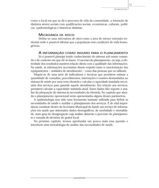 17
                                                                      CONCEITOS




como o local em que se dá o processo de vida da comunidade, a interação de
distintos atores sociais com qualificações sociais, econômicas, culturais, políti-
cas, epidemiológicas e históricas distintas.

      MICROÁREA         DE RISCO
        Define-se uma microárea de risco como a área de menor extensão ter-
ritorial onde é possível afirmar que a população tem condições de vida homo-
gêneas.

      A INFORMAÇÃO           COMO INSUMO PARA O PLANEJAMENTO
       Só é possível planejar tendo conhecimento do sistema sob nosso coman-
do e do contexto em que ele se insere. O sucesso do planejamento, ou seja, a efe-
tividade dos resultados mantém relação direta com a qualidade das informações.
Na saúde, as informações necessárias dizem respeito tanto à caracterização dos
equipamentos – unidades de atendimento – como das pessoas que os utilizam.
   Dispõe-se de uma série de indicadores e técnicas que permitem estimar a
quantidade de consultas, procedimentos, internações e exames demandados ao
sistema de saúde por uma certa clientela e calcular a capacidade instalada neces-
sária dos serviços para garantir aquele atendimento. Em relação aos serviços,
permitem calcular a capacidade instalada atual. Esses dados dão suporte à aná-
lise da adequação do sistema às necessidades da clientela. No capítulo que abor-
da o planejamento operacional serão apresentados alguns desses parâmetros.
   A epidemiologia tem sido uma ferramenta bastante utilizada para definir as
necessidades de saúde e auxiliar o planejamento dos serviços. É de vital impor-
tância constituir dentro da Secretaria Municipal da Saúde um serviço de informa-
ções em saúde que sistematize dados demográficos, de morbidade e mortalida-
de, num grau de desagregação cuja análise alimente o processo de planejamen-
to e tomada de decisões do gestor local.
   No próximo capítulo, iremos aprofundar um pouco mais essa questão e
introduzir uma metodologia de análise das necessidades de saúde.
 