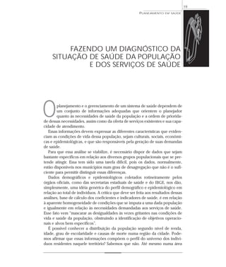 19
                                                        PLANEJAMENTO   EM SAÚDE




          FAZENDO UM DIAGNÓSTICO DA
     SITUAÇÃO DE SAÚDE DA POPULAÇÃO
               E DOS SERVIÇOS DE SAÚDE




O       planejamento e o gerenciamento de um sistema de saúde dependem de
        um conjunto de informações adequadas que orientem o planejador
        quanto às necessidades de saúde da população e a ordem de priorida-
de dessas necessidades, assim como da oferta de serviços existentes e sua capa-
cidade de atendimento.
   Essas informações devem expressar as diferentes características que eviden-
ciam as condições de vida dessa população, sejam culturais, sociais, econômi-
cas e epidemiológicas, e que são responsáveis pela geração de suas demandas
de saúde.
   Para que essa análise se viabilize, é necessário dispor de dados que sejam
bastante específicos em relação aos diversos grupos populacionais que se pre-
tende atingir. Essa tem sido uma tarefa difícil, pois os dados, normalmente,
estão disponíveis nos municípios num grau de desagregação que não é o sufi-
ciente para permitir distinguir essas diferenças.
   Dados demográficos e epidemiológicos coletados rotineiramente pelos
órgãos oficiais, como das secretarias estaduais de saúde e do IBGE, nos dão,
simplesmente, uma idéia genérica do perfil demográfico e epidemiológico em
relação ao total de indivíduos. A crítica que deve ser feita aos resultados dessas
análises, base de cálculo dos coeficientes e indicadores de saúde, é em relação
à aparente homogeneidade de condições que se imputa a uma dada população
e igualmente em relação às necessidades demandadas aos serviços de saúde.
Esse fato vem “mascarar as desigualdades às vezes gritantes nas condições de
vida e saúde da população, obstruindo a identificação de objetivos operacio-
nais e alvos bem específicos”.
   É possível conhecer a distribuição da população segundo nível de renda,
idade, grau de escolaridade e causas de morte numa região da cidade. Pode-
mos afirmar que essas informações compõem o perfil do universo dos indiví-
duos residentes naquele território? Sabemos que não. Até mesmo numa área
 