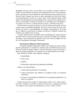 20
     PLANEJAMENTO   EM SAÚDE




     geográfica pequena como a de um bairro, por exemplo, é possível verificar a
     existência concomitante de favelas e de condomínios de luxo. Como podemos,
     então, concluir que as necessidades de saúde dessas pessoas possam ser seme-
     lhantes? Qual o impacto que terão as ações planejadas sob essa ótica? Estare-
     mos desperdiçando recursos? E o nosso cliente, ficará satisfeito? Qual o saldo
     político da administração municipal? Responder a essas questões significa reco-
     nhecer a diversidade, o direito do cidadão a ter atendidas suas necessidades e,
     em relação aos serviços, a otimização dos recursos, a eficiência das ações.
        Não devemos nos esquecer de que no setor da saúde gerenciamos recursos
     escassos para necessidades ilimitadas. Gerenciar esses recursos de forma ade-
     quada nos remete à responsabilidade de planejar adequadamente, de modo
     que os objetivos operacionais convirjam em direção à realidade sanitária dos
     cidadãos que utilizam esses serviços.
        A seguir, abordaremos com detalhes uma metodologia que, pelas caracterís-
     ticas que reúne, se mostra pertinente para o momento de análise das condições
     de saúde e o gerenciamento de sistemas locais, sob a ótica da vigilância à saú-
     de e do Planejamento Estratégico Situacional.

           ESTIMATIVA RÁPIDA PARTICIPATIVA
            A Estimativa Rápida Participativa ( ERP) é um método que apóia o plane-
     jamento participativo no sentido de contribuir para a identificação das necessi-
     dades de saúde de grupos distintos, inclusive daqueles menos favorecidos, a
     partir da própria população, em conjunto com os administradores de saúde.
       Esse método de análise reúne algumas vantagens:
           • simplicidade;
           • baixo custo;
           • rapidez;
           • informações específicas de populações definidas.
       Apóia-se em três princípios:
           • coletar dados pertinentes e necessários;
           • coletar informações que reflitam as condições locais e as situações
             específicas;
           • envolver a comunidade na definição de seus próprios problemas e na
             busca de soluções.
       Permite dessa forma conciliar o conhecimento teórico com o saber prático,
     de modo a facilitar ao tomador de decisão desenvolver o planejamento local
     em conjunto com a própria comunidade que recebe e avalia o serviço.
 