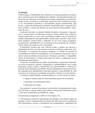 21
                                            DIAGNÓSTICO   DA SITUAÇÃO DE SAÚDE




O método
A ERP propicia a identificação das condições de vida da população do municí-
pio e a maneira como ela se distribui pelo território. Sua importância maior resi-
de no fato de evidenciar os problemas que afetam a população e seus determi-
nantes sociais, econômicos e ambientais. Apresenta como resultado um mosai-
co de necessidades específicas a determinados grupos populacionais. Esse
recorte, a partir das informações coletadas, transportado para o mapa do terri-
tório, permite e orienta sua divisão em áreas menores denominadas “micro-
áreas de risco”.
    Conforme discutido no manual Distritos Sanitários: Concepção e Organiza-
ção, o conceito deste tem diferentes acepções. Vamos adotar, neste manual, a
mesma opção feita no outro, pela concordância política com os métodos de
análise e planejamento aqui apresentados. Sendo assim, entende-se que os Dis-
tritos Sanitários compreendem a definição de um certo espaço geográfico,
populacional e administrativo em consonância com as instâncias de coordena-
ção do sistema de saúde que lhe corresponde.
    É importante destacar que esse conceito traduz a política que alicerça a
implantação dos DS como um processo social em construção, onde serão “ges-
tacionadas” as mudanças das práticas sanitárias, no sentido de atender às
necessidades de saúde dessa população e em permanente negociação com os
atores sociais envolvidos nesse processo. Pressupõe, portanto, o compartilha-
mento de informações, o respeito pelo saber do outro e a elaboração de um
planejamento participativo.
    O método se fundamenta na análise da distribuição espacial das característi-
cas sócio-econômicas, culturais, demográficas e epidemiológicas. Isso é muito
importante, porque auxilia a identificação das particularidades e evidencia as
áreas de maior prioridade, permitindo orientar o planejamento das ações de saú-
de realizadas pela administração municipal segundo a especificidade de cada
microárea, de modo que os resultados alcançados venham a ser mais efetivos.
    A estimativa rápida trabalha, fundamentalmente, com três fontes de dados:
      • registros escritos, tanto de fontes primárias quanto de secundárias;
      • entrevistas com informantes-chave;
      • observação de campo.
   Para garantir o sucesso da pesquisa é preciso fazer um planejamento cuida-
doso de todas as etapas, realizar uma seleção criteriosa dos informantes-chave
e zelar pela coordenação do trabalho de campo.
Recomenda-se organizar a ERP em três etapas (11):
1. Um momento inicial de organização dos detalhes e das demais etapas da
pesquisa: coleta e sistematização dos dados das diferentes fontes; preparação
dos questionários; seleção e treinamento dos pesquisadores; organização da
 