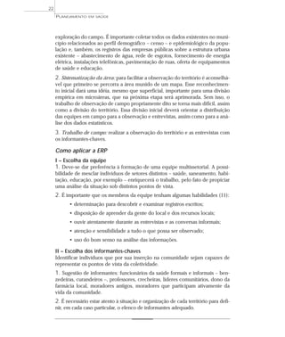 22
     PLANEJAMENTO   EM SAÚDE




     exploração do campo. É importante coletar todos os dados existentes no muni-
     cípio relacionados ao perfil demográfico – censo – e epidemiológico da popu-
     lação e, também, os registros das empresas públicas sobre a estrutura urbana
     existente – abastecimento de água, rede de esgotos, fornecimento de energia
     elétrica, instalações telefônicas, pavimentação de ruas, oferta de equipamentos
     de saúde e educação.
     2. Sistematização da área: para facilitar a observação do território é aconselhá-
     vel que primeiro se percorra a área munido de um mapa. Esse reconhecimen-
     to inicial dará uma idéia, mesmo que superficial, importante para uma divisão
     empírica em microáreas, que na próxima etapa será aprimorada. Sem isso, o
     trabalho de observação de campo propriamente dito se torna mais difícil, assim
     como a divisão do território. Essa divisão inicial deverá orientar a distribuição
     das equipes em campo para a observação e entrevistas, assim como para a aná-
     lise dos dados estatísticos.
     3. Trabalho de campo: realizar a observação do território e as entrevistas com
     os informantes-chaves.

     Como aplicar a ERP
     I – Escolha da equipe
     1. Deve-se dar preferência à formação de uma equipe multissetorial. A possi-
     bilidade de mesclar indivíduos de setores distintos – saúde, saneamento, habi-
     tação, educação, por exemplo – enriquecerá o trabalho, pelo fato de propiciar
     uma análise da situação sob distintos pontos de vista.
     2. É importante que os membros da equipe tenham algumas habilidades (11):
           • determinação para descobrir e examinar registros escritos;
           • disposição de aprender da gente do local e dos recursos locais;
           • ouvir atentamente durante as entrevistas e as conversas informais;
           • atenção e sensibilidade a tudo o que possa ser observado;
           • uso do bom senso na análise das informações.

     II – Escolha dos informantes-chaves
     Identificar indivíduos que por sua inserção na comunidade sejam capazes de
     representar os pontos de vista da coletividade.
     1. Sugestão de informantes: funcionários da saúde formais e informais – ben-
     zedeiras, curandeiros –, professores, crecheiras, líderes comunitários, dono da
     farmácia local, moradores antigos, moradores que participam ativamente da
     vida da comunidade.
     2. É necessário estar atento à situação e organização de cada território para defi-
     nir, em cada caso particular, o elenco de informantes adequado.
 