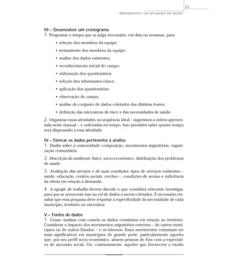 23
                                           DIAGNÓSTICO   DA SITUAÇÃO DE SAÚDE




III – Desenvolver um cronograma
1. Programar o tempo que se julga necessário, em dias ou semanas, para:
      • seleção dos membros da equipe;
      • treinamento dos membros da equipe;
      • análise dos dados existentes;
      • reconhecimento inicial do campo;
      • elaboração dos questionários;
      • seleção dos informantes-chave;
      • aplicação dos questionários;
      • observação de campo;
      • análise do conjunto de dados coletados das distintas fontes;
      • definição das microáreas de risco e das necessidades de saúde.
2. Organizar essas atividades na seqüência ideal – sugerimos a ordem apresen-
tada neste manual – e ordenadas no tempo. Isso permitirá saber quanto tempo
será dispensado a essa atividade.

IV – Elencar os dados pertinentes à análise
1. Dados sobre a comunidade: composição, movimentos migratórios, organi-
zação comunitária.
2. Descrição do ambiente: físico, sócio-econômico, distribuição dos problemas
de saúde.
3. Avaliação dos serviços e de suas condições: tipos de serviços existentes –
saúde, educação, centros sociais, creches –, condições de acesso e suficiência
da oferta em relação à demanda.
4. A equipe de trabalho deverá discutir o que considera relevante investigar,
para que se acrescente isso ao rol de dados a serem coletados. É necessário res-
saltar que essa pesquisa deve respeitar a especificidade da necessidade de cada
município, território ou microárea.

V – Fontes de dados
1. Censo: analisar com cautela os dados censitários em relação ao território.
Considerar o impacto dos movimentos migratórios externos – de outros muni-
cípios ou de outros Estados – e os internos. Esses movimentos costumam ser
mais significativos em municípios de grande porte, particularmente aqueles
que, por seu perfil sócio-econômico, atraem pessoas de fora com a expectati-
va de ascensão social. Ou, contrariamente, aqueles que favorecem o êxodo
 
