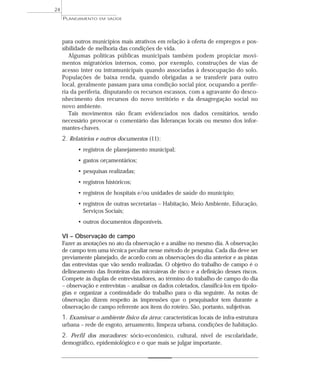 24
     PLANEJAMENTO   EM SAÚDE




     para outros municípios mais atrativos em relação à oferta de empregos e pos-
     sibilidade de melhoria das condições de vida.
        Algumas políticas públicas municipais também podem propiciar movi-
     mentos migratórios internos, como, por exemplo, construções de vias de
     acesso inter ou intramunicipais quando associadas à desocupação do solo.
     Populações de baixa renda, quando obrigadas a se transferir para outro
     local, geralmente passam para uma condição social pior, ocupando a perife-
     ria da periferia, disputando os recursos escassos, com a agravante do desco-
     nhecimento dos recursos do novo território e da desagregação social no
     novo ambiente.
        Tais movimentos não ficam evidenciados nos dados censitários, sendo
     necessário provocar o comentário das lideranças locais ou mesmo dos infor-
     mantes-chaves.
     2. Relatórios e outros documentos (11):
           • registros de planejamento municipal;
           • gastos orçamentários;
           • pesquisas realizadas;
           • registros históricos;
           • registros de hospitais e/ou unidades de saúde do município;
           • registros de outras secretarias – Habitação, Meio Ambiente, Educação,
             Serviços Sociais;
           • outros documentos disponíveis.

     VI – Observação de campo
     Fazer as anotações no ato da observação e a análise no mesmo dia. A observação
     de campo tem uma técnica peculiar nesse método de pesquisa. Cada dia deve ser
     previamente planejado, de acordo com as observações do dia anterior e as pistas
     das entrevistas que vão sendo realizadas. O objetivo do trabalho de campo é o
     delineamento das fronteiras das microáreas de risco e a definição desses riscos.
     Compete às duplas de entrevistadores, ao término do trabalho de campo do dia
     – observação e entrevistas – analisar os dados coletados, classificá-los em tipolo-
     gias e organizar a continuidade do trabalho para o dia seguinte. As notas de
     observação dizem respeito às impressões que o pesquisador tem durante a
     observação de campo referente aos itens do roteiro. São, portanto, subjetivas.
     1. Examinar o ambiente físico da área: características locais de infra-estrutura
     urbana – rede de esgoto, arruamento, limpeza urbana, condições de habitação.
     2. Perfil dos moradores: sócio-econômico, cultural, nível de escolaridade,
     demográfico, epidemiológico e o que mais se julgar importante.
 