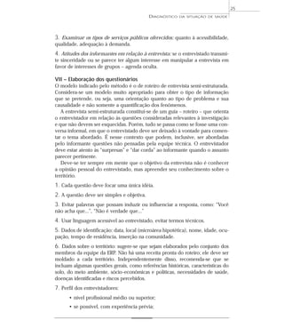 25
                                            DIAGNÓSTICO   DA SITUAÇÃO DE SAÚDE




3. Examinar os tipos de serviços públicos oferecidos: quanto à acessibilidade,
qualidade, adequação à demanda.
4. Atitudes dos informantes em relação à entrevista: se o entrevistado transmi-
te sinceridade ou se parece ter algum interesse em manipular a entrevista em
favor de interesses de grupos – agenda oculta.

VII – Elaboração dos questionários
O modelo indicado pelo método é o de roteiro de entrevista semi-estruturada.
Considera-se um modelo muito apropriado para obter o tipo de informação
que se pretende, ou seja, uma orientação quanto ao tipo de problema e sua
causalidade e não somente a quantificação dos fenômenos.
   A entrevista semi-estruturada constitui-se de um guia – roteiro – que orienta
o entrevistador em relação às questões consideradas relevantes à investigação
e que não devem ser esquecidas. Porém, tudo se passa como se fosse uma con-
versa informal, em que o entrevistado deve ser deixado à vontade para comen-
tar o tema abordado. É nesse contexto que podem, inclusive, ser abordadas
pelo informante questões não pensadas pela equipe técnica. O entrevistador
deve estar atento às “surpresas” e “dar corda” ao informante quando o assunto
parecer pertinente.
   Deve-se ter sempre em mente que o objetivo da entrevista não é conhecer
a opinião pessoal do entrevistado, mas apreender seu conhecimento sobre o
território.
1. Cada questão deve focar uma única idéia.
2. A questão deve ser simples e objetiva.
3. Evitar palavras que possam induzir ou influenciar a resposta, como: “Você
não acha que...”, “Não é verdade que...”
4. Usar linguagem acessível ao entrevistado, evitar termos técnicos.
5. Dados de identificação: data, local (microárea hipotética), nome, idade, ocu-
pação, tempo de residência, inserção na comunidade.
6. Dados sobre o território: sugere-se que sejam elaborados pelo conjunto dos
membros da equipe da ERP. Não há uma receita pronta do roteiro; ele deve ser
moldado a cada território. Independentemente disso, recomenda-se que se
incluam algumas questões gerais, como referências históricas, características do
solo, do meio ambiente, sócio-econômicas e políticas, necessidades de saúde,
doenças identificadas e riscos percebidos.
7. Perfil dos entrevistadores:
      • nível profissional médio ou superior;
      • se possível, com experiência prévia;
 
