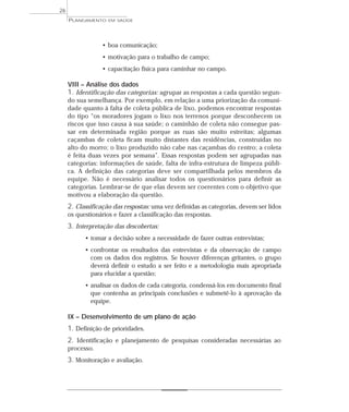 26
     PLANEJAMENTO   EM SAÚDE




                 • boa comunicação;
                 • motivação para o trabalho de campo;
                 • capacitação física para caminhar no campo.

     VIII – Análise dos dados
     1. Identificação das categorias: agrupar as respostas a cada questão segun-
     do sua semelhança. Por exemplo, em relação a uma priorização da comuni-
     dade quanto à falta de coleta pública de lixo, podemos encontrar respostas
     do tipo “os moradores jogam o lixo nos terrenos porque desconhecem os
     riscos que isso causa à sua saúde; o caminhão de coleta não consegue pas-
     sar em determinada região porque as ruas são muito estreitas; algumas
     caçambas de coleta ficam muito distantes das residências, construídas no
     alto do morro; o lixo produzido não cabe nas caçambas do centro; a coleta
     é feita duas vezes por semana”. Essas respostas podem ser agrupadas nas
     categorias: informações de saúde, falta de infra-estrutura de limpeza públi-
     ca. A definição das categorias deve ser compartilhada pelos membros da
     equipe. Não é necessário analisar todos os questionários para definir as
     categorias. Lembrar-se de que elas devem ser coerentes com o objetivo que
     motivou a elaboração da questão.
     2. Classificação das respostas: uma vez definidas as categorias, devem ser lidos
     os questionários e fazer a classificação das respostas.
     3. Interpretação das descobertas:
           • tomar a decisão sobre a necessidade de fazer outras entrevistas;
           • confrontar os resultados das entrevistas e da observação de campo
             com os dados dos registros. Se houver diferenças gritantes, o grupo
             deverá definir o estudo a ser feito e a metodologia mais apropriada
             para elucidar a questão;
           • analisar os dados de cada categoria, condensá-los em documento final
             que contenha as principais conclusões e submetê-lo à aprovação da
             equipe.

     IX – Desenvolvimento de um plano de ação
     1. Definição de prioridades.
     2. Identificação e planejamento de pesquisas consideradas necessárias ao
     processo.
     3. Monitoração e avaliação.
 