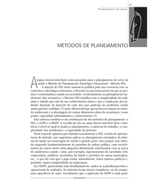 27
                                                      PLANEJAMENTO   EM SAÚDE




                     MÉTODOS DE PLANEJAMENTO




A     seguir, iremos introduzir como proposta para o planejamento do setor da
       saúde o Método de Planejamento Estratégico Situacional – Método PES.
          A adoção do PES neste manual se justifica pela sua coerência com os
conceitos e abordagem anteriores, referentes ao processo social em que se pro-
duz e contextualiza a saúde na sociedade. Contrariamente ao planejamento tra-
dicional, dito normativo, o Método PES trabalha com a complexidade da reali-
dade e admite que não há um conhecimento único e que a explicação da rea-
lidade depende da inserção de cada ator que participa do problema, sendo
assim parcial e múltiplo. O outro diferencial que apresenta em relação ao méto-
do tradicional é a abordagem de outras dimensões além da econômica, como
poder, capacidade administrativa e conhecimento (7).
   Esse sistema constitui-se da combinação de três métodos de planejamento: o
PES, o ZOPP e o MAPP. A escolha de um ou outro desses métodos deve consi-
derar o nível no qual se pratica o planejamento, a natureza do trabalho, a com-
plexidade dos problemas e a capacidade de governo.
   Neste manual, optamos por abordar sucintamente o PES, a título de apresen-
tação do método, que sugerimos aplicar ao planejamento estratégico do siste-
ma de saúde em municípios de médio e grande porte. Isso porque esse méto-
do responde fundamentalmente às questões de ordem política, com envolvi-
mento de outros atores além daqueles diretamente relacionados com as ações
de assistência à saúde, como, por exemplo, representantes da sociedade civil,
empresários, políticos, secretários da Saúde e prefeitos de outros municípios,
etc., o que faz com que o jogo tenha, naturalmente, fortes matizes políticos e,
portanto, maior complexidade na negociação.
   Já o MAPP, apresentado mais detalhadamente, aplica-se à planificação tático-
operacional de unidades, de sistemas locais menos complexos, ou de progra-
mas específicos de ação. Acreditamos que a aplicação do MAPP é mais perti-
 