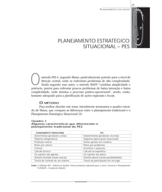 29
                                                                        PLANEJAMENTO        EM SAÚDE




                            PLANEJAMENTO ESTRATÉGICO
                                    SITUACIONAL – PES




O       método PES é, segundo Matus, particularmente potente para o nível de
        direção central, onde se enfrentam problemas de alta complexidade.
        Ainda segundo esse autor, o método MAPP “combina simplicidade e
potência, porém para enfrentar poucos problemas de baixa interação e baixa
complexidade, onde domina o processo prático-operacional”, sendo, então,
bastante adequado para a planificação de ações regionais e locais.

        O    MÉTODO
      Para melhor abordar este tema, inicialmente mostramos o quadro extraí-
do de Matus, que compara as diferenças entre o planejamento tradicional e o
Planejamento Estratégico Situacional (5).

Quadro 1
Algumas características que diferenciam o
planejamento tradicional do PES

    PLANEJAMENTO TRADICIONAL                                             PES
   Determinista (predições certas)                     Indeterminista (predições incertas)
   Objetivo (diagnóstico)                              Subjetivo (apreciação situacional)
   Predições únicas                                    Várias apostas em cenários
   Plano por setores                                   Plano por problemas
   Certeza                                             Incerteza e surpresas
   Cálculo técnico                                     Cálculo tecnopolítico
   Os sujeitos são agentes                             Os sujeitos são atores
   Sistema fechado (metas únicas)                      Sistema aberto (várias possibilidades)
   Teoria do controle de um sistema                    Teoria da participação em um jogo
Fonte: O Método PES – Roteiro de Análise Teórica (material elaborado para o curso “Governo e Planejamento”
       FUNDAP – Fundación Altadir).
 