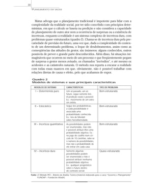 30
      PLANEJAMENTO       EM SAÚDE




        Matus advoga que o planejamento tradicional é impotente para lidar com a
     complexidade da realidade social, por ter sido concebido com princípios deter-
     ministas, em que o cálculo se baseia na predição e não considera a capacidade
     de planejamento de outro ator nem a ocorrência de surpresas ou a existência de
     incertezas, enquanto a realidade é um sistema complexo de incerteza dura, com
     problemas quase-estruturados (quadro 2). Chama-se de incerteza dura pela pre-
     cariedade de previsão do futuro, uma vez que, dada a complexidade do contex-
     to de um determinado problema, o leque de desdobramentos, assim como as
     conseqüências das atitudes do gestor, são inúmeros: alguns conhecidos, outros
     possíveis de prever e grande parte desconhecidos. Além disso, há situações ini-
     magináveis que ocorrem no meio de um processo e que freqüentemente pegam
     de surpresa o gestor menos avisado, os chamados “incêndios”, e até mesmo os
     acidentes e as catástrofes naturais. O método nos reporta a encarar a realidade
     com todas essas nuances em que, obviamente, não é possível trabalhar com
     relações diretas de causa e efeito, pelo que acabamos de expor.

      Quadro 2
      Modelos de sistemas e suas principais características

        MODELOS DE SISTEMAS               CARACTERÍSTICAS                    TIPO DE PROBLEMA

         I – Determinista puro            Um só passado, um só               Bem-estruturado
                                          futuro, segue somente leis.
                                          A predição exata é possível.
                                          Ex.: movimento de um astro
                                          em órbita.
        II – Estocástico                  Segue leis probabilísticas,        Bem-estruturado
                                          a cada possibilidade é
                                          associada uma
                                          probabilidade conhecida.
                                          Ex.: leis de Mendel
                                          sobre hereditariedade.
        III – Incerteza quantitativa      As possibilidades podem            Bem-estruturado
                                          ser enumeradas, mas não
                                          é possível atribuir-lhes uma
                                          probabilidade objetiva. Ex.:
                                          no jogo do coelho num cír-
                                          culo de 10 casinhas, sabe-se
                                          o número de possibilidades,
                                          mas não a probabilidade de
                                          ele entrar em cada casa.
        IV – Incerteza dura               Somente algumas                    Quase-estruturado
                                          possibilidades podem
                                          ser enumeradas e não é
                                          possível atribuir nenhuma
                                          probabilidade objetiva.
                                          Ex.: qualquer prognóstico
                                          sobre o futuro dentro
                                          do contexto social.
     Fonte: O Método PES – Roteiro de Análise Teórica (material elaborado para o curso “Governo e Planejamento”
            FUNDAP – Fundación Altadir).
 