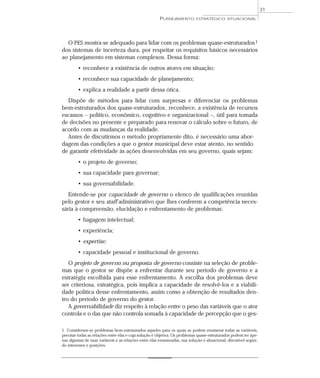 31
                                                       PLANEJAMENTO         ESTRATÉGICO SITUACIONAL




  O PES mostra-se adequado para lidar com os problemas quase-estruturados 1
dos sistemas de incerteza dura, por respeitar os requisitos básicos necessários
ao planejamento em sistemas complexos. Dessa forma:
        • reconhece a existência de outros atores em situação;
        • reconhece sua capacidade de planejamento;
        • explica a realidade a partir dessa ótica.
  Dispõe de métodos para lidar com surpresas e diferenciar os problemas
bem-estruturados dos quase-estruturados , reconhece, a existência de recursos
escassos – político, econômico, cognitivo e organizacional –, útil para tomada
de decisões no presente e preparado para renovar o cálculo sobre o futuro, de
acordo com as mudanças da realidade.
  Antes de discutirmos o método propriamente dito, é necessário uma abor-
dagem das condições a que o gestor municipal deve estar atento, no sentido
de garantir efetividade às ações desenvolvidas em seu governo, quais sejam:
        • o projeto de governo;
        • sua capacidade para governar;
        • sua governabilidade.
   Entende-se por capacidade de governo o elenco de qualificações reunidas
pelo gestor e seu staff administrativo que lhes conferem a competência neces-
sária à compreensão, elucidação e enfrentamento de problemas:
        • bagagem intelectual;
        • experiência;
        • expertise;
        • capacidade pessoal e institucional de governo.
   O projeto de governo ou proposta de governo consiste na seleção de proble-
mas que o gestor se dispõe a enfrentar durante seu período de governo e a
estratégia escolhida para esse enfrentamento. A escolha dos problemas deve
ser criteriosa, estratégica, pois implica a capacidade de resolvê-los e a viabili-
dade política desse enfrentamento, assim como a obtenção de resultados den-
tro do período de governo do gestor.
   A governabilidade diz respeito à relação entre o peso das variáveis que o ator
controla e o das que não controla somada à capacidade de percepção que o ges-

1. Consideram-se problemas bem-estruturados aqueles para os quais se podem enumerar todas as variáveis,
precisar todas as relações entre elas e cuja solução é objetiva. Os problemas quase-estruturados podem ter ape-
nas algumas de suas variáveis e as relações entre elas enumeradas, sua solução é situacional, discutível segun-
do interesses e posições.
 
