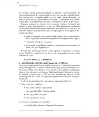 32
     PLANEJAMENTO   EM SAÚDE




     tor tem dessa relação, ou seja, de sua limitação quanto ao controle majoritário de
     determinada situação. É essa capacidade de percepção que lhe possibilita identi-
     ficar entre os atores envolvidos aqueles que têm maior controle da situação, as
     alianças possíveis, os enfrentamentos inevitáveis, as operações mais viáveis;
     enfim, abre a possibilidade de uma análise estratégica da seleção de problemas.
        O gestor não pode se esquecer da necessidade constante de garantir um
     balanço positivo ao seu governo, ou seja, um saldo politicamente satisfatório
     da sua gestão, decorrente das medidas mais ou menos simpáticas ou aceitas no
     ambiente político e pelo eleitorado. Esse balanço depende do manejo dos cha-
     mados três cintos:
           • político: legalidade e representatividade política, ética, representativi-
             dade dos partidos, equilíbrio dos poderes, sintonia política do projeto;
           • econômico: manejo da economia;
           • intercâmbio de problemas: saldo do enfrentamento de problemas de
             maior valor para a população.
       É importante lembrar que nunca se deve apertar os três cintos ao mesmo
     tempo. Os efeitos negativos de um devem ser compensados com os efeitos
     positivos de outro.

           COMO       APLICAR O MÉTODO

     I – Identificação, seleção e priorização dos problemas
     Neste passo é necessário fazer a análise da situação. O autor utiliza esse con-
     ceito para expressar a existência de diferentes explicações da realidade a par-
     tir da interpretação dos distintos atores sociais e dos conflitos gerados pela
     diferença de interesses. A técnica de Estimativa Rápida Participativa mostra-
     se bastante coerente com o PES e tem sido utilizada nas experiências de
     diversos países. Essa técnica foi apresentada pormenorizadamente no capítu-
     lo anterior.
        A seleção dos problemas deve atender aos seguintes critérios (5):
     1. Valor político do problema:
           • para o ator central e outros atores;
           • para o partido político do ator central;
           • para a população em geral;
           • para a população afetada.

     2. Tempo de maturação dos resultados:
           • resultados fora ou dentro do período de governo;
 