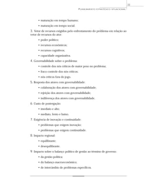 33
                                           PLANEJAMENTO   ESTRATÉGICO SITUACIONAL




      • maturação em tempo humano;
      • maturação em tempo social.
3. Vetor de recursos exigidos pelo enfrentamento do problema em relação ao
vetor de recursos do ator:
      • poder político;
      • recursos econômicos;
      • recursos cognitivos;
      • capacidade organizativa.
4. Governabilidade sobre o problema:
      • controle dos nós críticos de maior peso no problema;
      • fraco controle dos nós críticos;
      • nós críticos fora do jogo.
5. Resposta dos atores com governabilidade:
      • colaboração dos atores com governabilidade;
      • rejeição dos atores com governabilidade;
      • indiferença dos atores com governabilidade.
6. Custo de postergação:
      • imediato e alto;
      • mediato, lento e baixo.
7. Exigência de inovação e continuidade:
      • problemas que exigem inovação;
      • problemas que exigem continuidade.
8. Impacto regional:
      • equilibrante;
      • desequilibrante.
9. Impacto sobre o balanço político de gestão ao término de governo:
      • da gestão política;
      • do balanço macroeconômico;
      • de intercâmbio de problemas específicos.
 