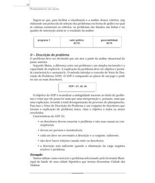 34
     PLANEJAMENTO   EM SAÚDE




        Sugere-se que, para facilitar a visualização e a análise desses critérios, seja
     elaborado um protocolo de seleção dos problemas em forma de gráfico no qual
     as colunas enumeram os critérios, os problemas são listados nas linhas e no
     quadro de interseção anota-se o resultado da análise:


           programa 1                  valor político             governabilidade
                                           ALTO                        ALTA



     II – Descrição do problema
     O problema deve ser declarado por um ator a partir da análise situacional do
     passo anterior.
         Segundo Matus, a diferença entre um problema e um simples incômodo é a
     capacidade de explicá-lo. A explicação do problema deve ser objetiva e permi-
     tir caracterizá-lo e mensurá-lo. O método introduz o conceito de Vetor de Des-
     crição do Problema (VDP). O VDP é comparado ao placar de um jogo e pode
     ter um ou mais descritores.

                                      VDP = d1, d2, dn


        O objetivo do VDP é neutralizar a ambigüidade inerente ao título do proble-
     ma e evitar que ele possa ter mais que uma interpretação e, portanto, mais que
     uma explicação, levando à total desorganização do processo de planejamento.
     Para isso o Vetor de Descrição do Problema é um conjunto de descritores que
     tornam a explicação do problema única, clara e objetiva a todos os atores
     envolvidos.
        Características do VDP (5):
           • os descritores devem enunciar o problema e não suas causas ou con-
             seqüências;
           • devem ser precisos e monitoráveis;
           • cada um deve ser necessário à descrição e o conjunto, suficiente;
           • não deve haver relações causais entre os descritores;
           • a descrição será suficiente quando a eliminação da carga negativa
             resolver o problema.
     Exemplo:
        Vamos utilizar como exercício o problema selecionado pela Secretaria Muni-
     cipal da Saúde de uma cidade hipotética que iremos denominar Cidade das
     Violetas.
 