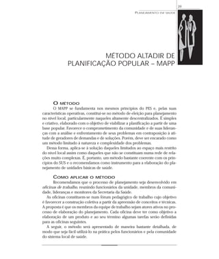 39
                                                        PLANEJAMENTO   EM SAÚDE




                         MÉTODO ALTADIR DE
               PLANIFICAÇÃO POPULAR – MAPP




      O   MÉTODO
       O MAPP se fundamenta nos mesmos princípios do PES e, pelas suas
características operativas, constitui-se no método de eleição para planejamento
no nível local, particularmente naqueles altamente descentralizados. É simples
e criativo, elaborado com o objetivo de viabilizar a planificação a partir de uma
base popular. Favorece o comprometimento da comunidade e de suas lideran-
ças com a análise e enfrentamento de seus problemas em contraposição à ati-
tude de geradores de demandas e de soluções. Porém, deve ser encarado como
um método limitado à natureza e complexidade dos problemas.
   Dessa forma, aplica-se à solução daqueles limitados ao espaço mais restrito
do nível local assim como daqueles que não se constituam numa rede de rela-
ções muito complexas. É, portanto, um método bastante coerente com os prin-
cípios do SUS e o recomendamos como instrumento para a elaboração do pla-
nejamento de unidades básicas de saúde.

      COMO      APLICAR O MÉTODO
       Recomendamos que o processo de planejamento seja desenvolvido em
oficinas de trabalho, reunindo funcionários da unidade, membros da comuni-
dade, lideranças e monitores da Secretaria da Saúde.
   As oficinas constituem-se num fórum pedagógico de trabalho cujo objetivo
é favorecer a construção coletiva a partir da apreensão de conceitos e técnicas.
A proposta é que os membros da equipe de trabalho sejam atores ativos no pro-
cesso de elaboração do planejamento. Cada oficina deve ter como objetivo a
elaboração de um produto e ao seu término algumas tarefas serão definidas
para as oficinas seguintes.
   A seguir, o método será apresentado de maneira bastante detalhada, de
modo que seja fácil utilizá-lo na prática pelos funcionários e pela comunidade
do sistema local de saúde.
 