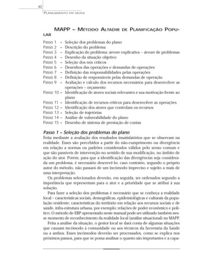 40
     PLANEJAMENTO       EM SAÚDE




             MAPP – MÉTODO ALTADIR                     DE   PLANIFICAÇÃO POPU-
     LAR

     Passo   1    –   Seleção dos problemas do plano
     Passo   2    –   Descrição do problema
     Passo   3    –   Explicação do problema: árvore explicativa – árvore de problemas
     Passo   4    –   Desenho da situação objetivo
     Passo   5    –   Seleção dos nós críticos
     Passo   6    –   Desenhos das operações e demandas de operações
     Passo   7    –   Definição das responsabilidades pelas operações
     Passo   8    –   Definição de responsáveis pelas demandas de operação
     Passo   9    –   Avaliação e cálculo dos recursos necessários para desenvolver as
                      operações – orçamento
     Passo 10 –       Identificação de atores sociais relevantes e sua motivação frente ao
                      plano
     Passo   11   –   Identificação de recursos críticos para desenvolver as operações
     Passo   12   –   Identificação dos atores que controlam os recursos
     Passo   13   –   Seleção de trajetórias
     Passo   14   –   Análise de vulnerabilidade do plano
     Passo   15   –   Desenho de sistema de prestação de contas

     Passo 1 – Seleção dos problemas do plano
     Feita mediante a avaliação dos resultados insatisfatórios que se observam na
     realidade. Esses são percebidos a partir do não-cumprimento ou divergência
     em relação a normas ou padrões considerados válidos pelo senso comum e
     que são passíveis de intervenção no sentido de sua modificação, no âmbito de
     ação do ator. Porém, para que a identificação das divergências seja considera-
     da um problema, é necessário descrevê-lo; caso contrário, segundo o próprio
     autor do método, não passará de um incômodo impreciso e sujeito a mais de
     uma interpretação.
        Os problemas selecionados deverão, em seguida, ser ordenados segundo a
     importância que representam para o ator e a prioridade que se atribui à sua
     solução.
        Para fazer a seleção dos problemas é necessário que se conheça a realidade
     local – características sociais, demográficas, epidemiológicas e culturais da popu-
     lação residente; características do território em relação aos recursos sociais e de
     saúde, infra-estrutura urbana, por exemplo; relações de poder econômico e polí-
     tico. O método de ERP apresentado neste manual pode ser utilizado também nes-
     se momento de reconhecimento da realidade local (análise situacional) no MAPP.
        Feita a análise da situação, o gestor local se dará conta de algumas situações
     que causam incômodo à comunidade ou aos técnicos da Secretaria da Saúde
     ou a ambos. Esses incômodos deverão ser processados, como se explica nos
     próximos passos, para que se possa analisar o quanto são importantes e a capa-
 