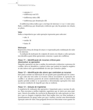 46
     PLANEJAMENTO      EM SAÚDE




           • rejeição (–)
           • indiferença real (O)
           • indiferença tática (00)
           • indiferença por desatenção (Ø)
        A indiferença tática indica que o real tipo de interesse (+) ou (–) está camu-
     flado; a indiferença por desatenção evidencia que não há posição em relação
     ao plano.

     Valor
     Indica a importância que cada operação representa para cada ator:
           • alto: A
           • médio: M
           • baixo: B

     Motivação
     Representa a força do desejo de atuar e é expressada pela combinação do valor
     e do interesse.
        A avaliação da motivação do conjunto de atores em relação a cada operação
     nos identifica quais delas apresentam consenso e quais são conflitivas.

     Passo 11 – Identificação de recursos críticos para
     desenvolver as operações
     Naquelas operações em que a análise da motivação evidenciou a presença de
     conflito, deve-se identificar a variável crítica que poderá ter impacto negativo
     se não estiver sob a governabilidade do ator que controla o plano.

     Passo 12 – Identificação dos atores que controlam os recursos
     Este passo consiste na elaboração de um quadro para quantificação do contro-
     le que cada ator tem sobre os recursos críticos necessários às operações de
     conflito e as adesões possíveis de serem estabelecidas entre os atores. Esse
     quadro permite avaliar se os oponentes a determinadas operações têm mais
     ou menos condições de impedir que elas se realizem.

     Passo 13 – Seleção de trajetórias
     A seqüência de realização das operações é importante para o sucesso do pla-
     no. Para encontrar a melhor trajetória, sugerimos que se inicie por uma qual-
     quer. Através da análise da coerência da disposição de cada operação no tem-
     po é que se chegará à trajetória ideal. Essa análise deve ser feita mediante o
     questionamento do grupo sobre por que é melhor concluir uma determinada
     operação antes de outra. Essa pergunta deverá ser feita tantas vezes quanto for
 