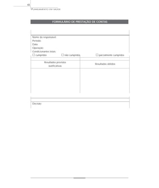 48
     PLANEJAMENTO   EM SAÚDE




                       FORMULÁRIO DE PRESTAÇÃO DE CONTAS




     Nome do responsável:
     Período:
     Data:
     Operação:
     Condicionantes letais:
     ᮀ cumpridos               ᮀ não cumpridos   ᮀ parcialmente cumpridos

                Resultados previstos
                                                 Resultados obtidos
                   Justificativas




     Decisão:
 