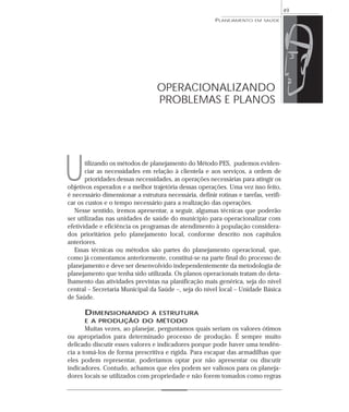49
                                                         PLANEJAMENTO   EM SAÚDE




                                  OPERACIONALIZANDO
                                  PROBLEMAS E PLANOS




U      tilizando os métodos de planejamento do Método PES, pudemos eviden-
       ciar as necessidades em relação à clientela e aos serviços, a ordem de
       prioridades dessas necessidades, as operações necessárias para atingir os
objetivos esperados e a melhor trajetória dessas operações. Uma vez isso feito,
é necessário dimensionar a estrutura necessária, definir rotinas e tarefas, verifi-
car os custos e o tempo necessário para a realização das operações.
   Nesse sentido, iremos apresentar, a seguir, algumas técnicas que poderão
ser utilizadas nas unidades de saúde do município para operacionalizar com
efetividade e eficiência os programas de atendimento à população considera-
dos prioritários pelo planejamento local, conforme descrito nos capítulos
anteriores.
   Essas técnicas ou métodos são partes do planejamento operacional, que,
como já comentamos anteriormente, constitui-se na parte final do processo de
planejamento e deve ser desenvolvido independentemente da metodologia de
planejamento que tenha sido utilizada. Os planos operacionais tratam do deta-
lhamento das atividades previstas na planificação mais genérica, seja do nível
central – Secretaria Municipal da Saúde –, seja do nível local – Unidade Básica
de Saúde.

      DIMENSIONANDO  A ESTRUTURA
      E A PRODUÇÃO DO MÉTODO
       Muitas vezes, ao planejar, perguntamos quais seriam os valores ótimos
ou apropriados para determinado processo de produção. É sempre muito
delicado discutir esses valores e indicadores porque pode haver uma tendên-
cia a tomá-los de forma prescritiva e rígida. Para escapar das armadilhas que
eles podem representar, poderíamos optar por não apresentar ou discutir
indicadores. Contudo, achamos que eles podem ser valiosos para os planeja-
dores locais se utilizados com propriedade e não forem tomados como regras
 