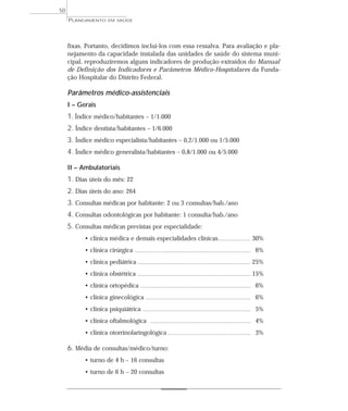 50
     PLANEJAMENTO         EM SAÚDE




     fixas. Portanto, decidimos incluí-los com essa ressalva. Para avaliação e pla-
     nejamento da capacidade instalada das unidades de saúde do sistema muni-
     cipal, reproduziremos alguns indicadores de produção extraídos do Manual
     de Definição dos Indicadores e Parâmetros Médico-Hospitalares da Funda-
     ção Hospitalar do Distrito Federal.

     Parâmetros médico-assistenciais
     I – Gerais
     1. Índice médico/habitantes – 1/1.000
     2. Índice dentista/habitantes – 1/6.000
     3. Índice médico especialista/habitantes – 0,2/1.000 ou 1/5.000
     4. Índice médico generalista/habitantes – 0,8/1.000 ou 4/5.000

     II – Ambulatoriais
     1. Dias úteis do mês: 22
     2. Dias úteis do ano: 264
     3. Consultas médicas por habitante: 2 ou 3 consultas/hab./ano
     4. Consultas odontológicas por habitante: 1 consulta/hab./ano
     5. Consultas médicas previstas por especialidade:
           • clínica médica e demais especialidades clínicas.......................... 30%
           • clínica cirúrgica             ............................................................................................   6%
           • clínica pediátrica .......................................................................................... 25%
           • clínica obstétrica              .......................................................................................... 15%

           • clínica ortopédica ........................................................................................ 6%
           • clínica ginecológica .................................................................................... 6%
           • clínica psiquiátrica               ......................................................................................    5%
           • clínica oftalmológica                    ................................................................................    4%
           • clínica otorrinolaringológica .................................................................. 3%

     6. Média de consultas/médico/turno:
           • turno de 4 h – 16 consultas
           • turno de 6 h – 20 consultas
 