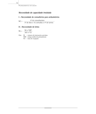52
     PLANEJAMENTO     EM SAÚDE




     Necessidade de capacidade instalada

     I – Necessidade de consultórios para ambulatórios
                      nº de consultas/ano
     NC =
              nº de dias x 16 consultas x nº de turnos

     II – Necessidade de leitos
              NI x TMP
     NL =
              365 x TO
     Obs.:   NI = número de internações previstas
             TMP = tempo médio de permanência
             TO = taxa de ocupação
 