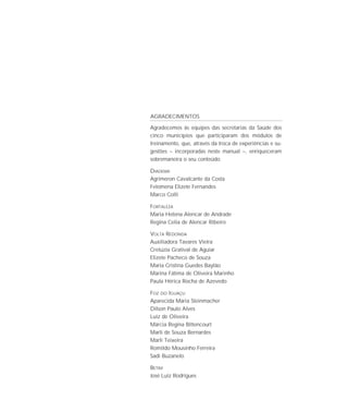 AGRADECIMENTOS

Agradecemos às equipes das secretarias da Saúde dos
cinco municípios que participaram dos módulos de
treinamento, que, através da troca de experiências e su-
gestões – incorporadas neste manual –, enriqueceram
sobremaneira o seu conteúdo.

DIADEMA
Agrimeron Cavalcante da Costa
Felomena Elizete Fernandes
Marco Colli

FORTALEZA
Maria Helena Alencar de Andrade
Regina Celia de Alencar Ribeiro

VOLTA REDONDA
Auxiliadora Tavares Vieira
Crelúzia Gratival de Aguiar
Elizete Pacheco de Souza
Maria Cristina Guedes Baylão
Marina Fátima de Oliveira Marinho
Paula Hérica Rocha de Azevedo

FOZ DO IGUAÇU
Aparecida Maria Steinmacher
Dilson Paulo Alves
Luiz de Oliveira
Márcia Regina Bittencourt
Marli de Souza Bernardes
Marli Teixeira
Romildo Mousinho Ferreira
Sadi Buzanelo

BETIM
José Luiz Rodrigues
 