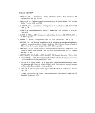 BIBLIOGRAFIA

1. CHIAVENATO, I. Administração – Teoria, Processo e Prática, 1ª ed., São Paulo, Ed.
    McGraw -Hill, 1985, pp. 161-176.
2. DEVER, G. E. A. A Epidemiologia na Administração dos Serviços de Saúde, 1ª ed., São Pau-
    lo, Ed. Pioneira, 1988, pp. 47-68.
3. HAMPTON, D. R. Administração Contemporânea, 3ª ed., São Paulo, Ed. McGraw-Hill,
    1992, p. 198.
4. HUERTAS, F. Entrevista com Carlos Matus – O Método PES, 1ª ed., São Paulo, Ed. FUNDAP,
    1996, p.12
5. MATUS, C. O Método PES – Roteiro de Análise Teórica, São Paulo, Ed. FUNDAP, 1996, p.
    6. (Mimeografado)
6. MEHRY, E. E. Razão e Planejamento, 1ª ed., São Paulo, Ed. HUCITEC, 1994, p. 118.
7. MENDES, E.V. e cols. Manual para Elaboração de um Plano de Ação Intersetorial e Par-
    ticipativo para a Construção de Cidades Saudáveis, Belo Horizonte, Escola de Saúde de
    Minas Gerais da Fundação Ezequiel Dias, 1997. (Mimeografado)
8. MENDES, E.V. e cols. Distrito Sanitário – o Processo Social de Mudança das Práticas Sani-
    tárias do Sistema Único de Saúde, 1ª ed., São Paulo/Rio de Janeiro, Ed. HUCITEC/ABRAS-
    CO, 1993, p. 160.
9. ORGANIZAÇÃO MUNDIAL DA SAÚDE. Série HSP –UNI/Manuais Operativos, 1995, vol. 1 (8).
10. MINISTÉRIO DA SAÚDE. Promoção à Saúde: Carta de Ottawa, Declaração de Adelaide,
    Sundsvall e Santa Fé de Bogotá, Brasília, 1996.
11. SANTOS, M. A., GONÇALVES, S. M. F. Notas sobre a Metodologia da Estimativa Rápida
     Participativa, Belo Horizonte, NESCON/UFMG, 1992, (Texto didático para o II Congres-
     so Nacional de Epidemiologia – Mimeografado)
12. DRUCKER, P. Administração: Tarefas, Responsabilidades e Práticas, São Paulo, Ed. Pioneira,
     1975, vol. 1.
13. LEEVEY, S. e Loomba, N. P. Health Care Administration: A Managerial Perspective, Phi-
     ladelphia, Leppincott, 1973.
 