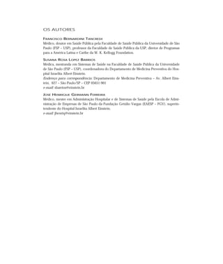 OS AUTORES

FRANCISCO BERNARDINI TANCREDI
Médico, doutor em Saúde Pública pela Faculdade de Saúde Pública da Universidade de São
Paulo (FSP – USP), professor da Faculdade de Saúde Pública da USP, diretor de Programas
para a América Latina e Caribe da W. K. Kellogg Foundation.

SUSANA ROSA LOPEZ BARRIOS
Médica, mestranda em Sistemas de Saúde na Faculdade de Saúde Pública da Universidade
de São Paulo (FSP – USP), coordenadora do Departamento de Medicina Preventiva do Hos-
pital Israelita Albert Einstein.
Endereço para correspondência: Departamento de Medicina Preventiva – Av. Albert Eins-
tein, 627 – São Paulo/SP – CEP 05651-901
e-mail: sbarrios@einstein.br

JOSÉ HENRIQUE GERMANN FERREIRA
Médico, mestre em Administração Hospitalar e de Sistemas de Saúde pela Escola de Admi-
nistração de Empresas de São Paulo da Fundação Getúlio Vargas (EAESP – FGV), superin-
tendente do Hospital Israelita Albert Einstein.
e-mail: jhenriq@einstein.br
 