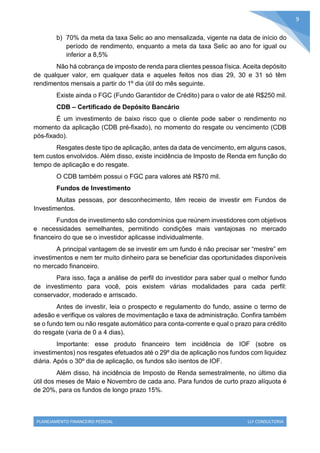 PLANEJAMENTO FINANCEIRO PESSOAL LLF CONSULTORIA
9
b) 70% da meta da taxa Selic ao ano mensalizada, vigente na data de início do
período de rendimento, enquanto a meta da taxa Selic ao ano for igual ou
inferior a 8,5%
Não há cobrança de imposto de renda para clientes pessoa física. Aceita depósito
de qualquer valor, em qualquer data e aqueles feitos nos dias 29, 30 e 31 só têm
rendimentos mensais a partir do 1º dia útil do mês seguinte.
Existe ainda o FGC (Fundo Garantidor de Crédito) para o valor de até R$250 mil.
CDB – Certificado de Depósito Bancário
É um investimento de baixo risco que o cliente pode saber o rendimento no
momento da aplicação (CDB pré-fixado), no momento do resgate ou vencimento (CDB
pós-fixado).
Resgates deste tipo de aplicação, antes da data de vencimento, em alguns casos,
tem custos envolvidos. Além disso, existe incidência de Imposto de Renda em função do
tempo de aplicação e do resgate.
O CDB também possui o FGC para valores até R$70 mil.
Fundos de Investimento
Muitas pessoas, por desconhecimento, têm receio de investir em Fundos de
Investimentos.
Fundos de investimento são condomínios que reúnem investidores com objetivos
e necessidades semelhantes, permitindo condições mais vantajosas no mercado
financeiro do que se o investidor aplicasse individualmente.
A principal vantagem de se investir em um fundo é não precisar ser “mestre” em
investimentos e nem ter muito dinheiro para se beneficiar das oportunidades disponíveis
no mercado financeiro.
Para isso, faça a análise de perfil do investidor para saber qual o melhor fundo
de investimento para você, pois existem várias modalidades para cada perfil:
conservador, moderado e arriscado.
Antes de investir, leia o prospecto e regulamento do fundo, assine o termo de
adesão e verifique os valores de movimentação e taxa de administração. Confira também
se o fundo tem ou não resgate automático para conta-corrente e qual o prazo para crédito
do resgate (varia de 0 a 4 dias).
Importante: esse produto financeiro tem incidência de IOF (sobre os
investimentos) nos resgates efetuados até o 29º dia de aplicação nos fundos com liquidez
diária. Após o 30º dia de aplicação, os fundos são isentos de IOF.
Além disso, há incidência de Imposto de Renda semestralmente, no último dia
útil dos meses de Maio e Novembro de cada ano. Para fundos de curto prazo alíquota é
de 20%, para os fundos de longo prazo 15%.
 