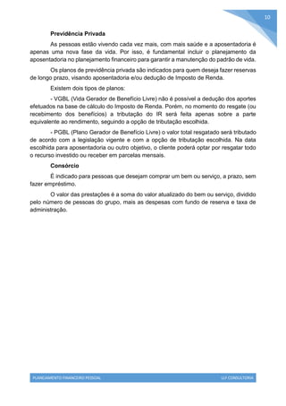PLANEJAMENTO FINANCEIRO PESSOAL LLF CONSULTORIA
10
Previdência Privada
As pessoas estão vivendo cada vez mais, com mais saúde e a aposentadoria é
apenas uma nova fase da vida. Por isso, é fundamental incluir o planejamento da
aposentadoria no planejamento financeiro para garantir a manutenção do padrão de vida.
Os planos de previdência privada são indicados para quem deseja fazer reservas
de longo prazo, visando aposentadoria e/ou dedução de Imposto de Renda.
Existem dois tipos de planos:
- VGBL (Vida Gerador de Benefício Livre) não é possível a dedução dos aportes
efetuados na base de cálculo do Imposto de Renda. Porém, no momento do resgate (ou
recebimento dos benefícios) a tributação do IR será feita apenas sobre a parte
equivalente ao rendimento, seguindo a opção de tributação escolhida.
- PGBL (Plano Gerador de Benefício Livre) o valor total resgatado será tributado
de acordo com a legislação vigente e com a opção de tributação escolhida. Na data
escolhida para aposentadoria ou outro objetivo, o cliente poderá optar por resgatar todo
o recurso investido ou receber em parcelas mensais.
Consórcio
É indicado para pessoas que desejam comprar um bem ou serviço, a prazo, sem
fazer empréstimo.
O valor das prestações é a soma do valor atualizado do bem ou serviço, dividido
pelo número de pessoas do grupo, mais as despesas com fundo de reserva e taxa de
administração.
 