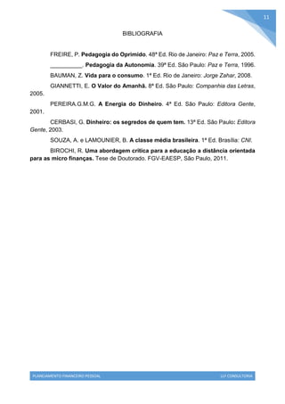 PLANEJAMENTO FINANCEIRO PESSOAL LLF CONSULTORIA
11
BIBLIOGRAFIA
FREIRE, P. Pedagogia do Oprimido. 48ª Ed. Rio de Janeiro: Paz e Terra, 2005.
__________. Pedagogia da Autonomia. 39ª Ed. São Paulo: Paz e Terra, 1996.
BAUMAN, Z. Vida para o consumo. 1ª Ed. Rio de Janeiro: Jorge Zahar, 2008.
GIANNETTI, E. O Valor do Amanhã. 8ª Ed. São Paulo: Companhia das Letras,
2005.
PEREIRA.G.M.G. A Energia do Dinheiro. 4ª Ed. São Paulo: Editora Gente,
2001.
CERBASI, G. Dinheiro: os segredos de quem tem. 13ª Ed. São Paulo: Editora
Gente, 2003.
SOUZA, A. e LAMOUNIER, B. A classe média brasileira. 1ª Ed. Brasília: CNI.
BIROCHI, R. Uma abordagem crítica para a educação a distância orientada
para as micro finanças. Tese de Doutorado. FGV-EAESP, São Paulo, 2011.
 