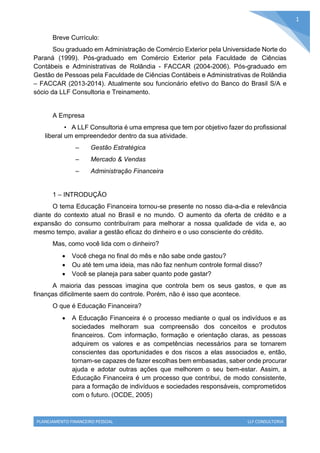 PLANEJAMENTO FINANCEIRO PESSOAL LLF CONSULTORIA
1
Breve Currículo:
Sou graduado em Administração de Comércio Exterior pela Universidade Norte do
Paraná (1999). Pós-graduado em Comércio Exterior pela Faculdade de Ciências
Contábeis e Administrativas de Rolândia - FACCAR (2004-2006). Pós-graduado em
Gestão de Pessoas pela Faculdade de Ciências Contábeis e Administrativas de Rolândia
– FACCAR (2013-2014). Atualmente sou funcionário efetivo do Banco do Brasil S/A e
sócio da LLF Consultoria e Treinamento.
A Empresa
• A LLF Consultoria é uma empresa que tem por objetivo fazer do profissional
liberal um empreendedor dentro da sua atividade.
– Gestão Estratégica
– Mercado & Vendas
– Administração Financeira
1 – INTRODUÇÃO
O tema Educação Financeira tornou-se presente no nosso dia-a-dia e relevância
diante do contexto atual no Brasil e no mundo. O aumento da oferta de crédito e a
expansão do consumo contribuíram para melhorar a nossa qualidade de vida e, ao
mesmo tempo, avaliar a gestão eficaz do dinheiro e o uso consciente do crédito.
Mas, como você lida com o dinheiro?
 Você chega no final do mês e não sabe onde gastou?
 Ou até tem uma ideia, mas não faz nenhum controle formal disso?
 Você se planeja para saber quanto pode gastar?
A maioria das pessoas imagina que controla bem os seus gastos, e que as
finanças dificilmente saem do controle. Porém, não é isso que acontece.
O que é Educação Financeira?
 A Educação Financeira é o processo mediante o qual os indivíduos e as
sociedades melhoram sua compreensão dos conceitos e produtos
financeiros. Com informação, formação e orientação claras, as pessoas
adquirem os valores e as competências necessários para se tornarem
conscientes das oportunidades e dos riscos a elas associados e, então,
tornam-se capazes de fazer escolhas bem embasadas, saber onde procurar
ajuda e adotar outras ações que melhorem o seu bem-estar. Assim, a
Educação Financeira é um processo que contribui, de modo consistente,
para a formação de indivíduos e sociedades responsáveis, comprometidos
com o futuro. (OCDE, 2005)
 