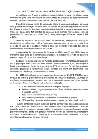 PLANEJAMENTO FINANCEIRO PESSOAL LLF CONSULTORIA
2
2 – CONTEXTO HISTÓRICO E IMPORTÂNCIA DA EDUCAÇÃO FINANCEIRA
As políticas econômicas e públicas implementadas no país nos últimos anos
contribuíram para uma perspectiva de continuidade do processo de desenvolvimento
brasileiro, de forma sustentada, com inclusão social e financeira.
O deslocamento da renda da população, aliado à redução da pobreza, provocou
uma grande transformação social no país: 19 milhões de pessoas migraram das classes
D e E para a classe C. Com isso, segundo dados de 2010, a classe C passou a ser a
maior do Brasil, com 101 milhões de pessoas. Este número representava 53% da
população. Enquanto isso, as classes D e E correspondiam por 25% e as classes A e B
a 21%.
Além da migração de riqueza entre os brasileiros, aconteceram mudanças
significativas na esfera demográfica. O aumento da expectativa de vida da população e
a queda na taxa de fecundidade insere o país num contexto vivenciado por países
desenvolvidos: o envelhecimento da população.
A expectativa de vida cresceu de 51 anos em 1950, para 74 em 2011. Caso se
mantenha esse ritmo de incremento da natalidade, a expectativa de vida do brasileiro
poderá chegar a 81 anos em pouco tempo.
Dados da Pesquisa Nacional por Amostra de Domicílos – PNAD (2007) mostraram
que a população com 40 anos ou mais cresceu expressivamente (4,2%) em relação a
2006, e a mais jovem, de 0 a 14 anos, reduziu 0,7% no período. Os padrões atuais de
consumo, poupança e investimento serão afetados no futuro em decorrência das
alterações na composição e distribuição de renda.
Em 2008, foi realizada uma pesquisa que teve apoio da BM&F BOVESPA, com
objetivo de avaliar o grau de educação financeira da população brasileira. Apurados os
resultados das entrevistas, constatou-se que a população possui um baixo grau de
conhecimento financeiro. Alguns dados chamam a atenção:
 ¼ dos entrevistados estavam com restrições na praça;
 Três em cada dez pagam apenas o valor mínimo da fatura do cartão quando
a situação aperta;
 52% autodenominaram-se poupadores;
 69% fazem algum tipo de controle para acompanhar os gastos;
 66% guardam os comprovantes de compras por um determinado período.
Alguns contrastes ficaram evidentes quando se tratava de cidadãos das classes
C e D, com menos escolaridade. Essa faixa de renda relatou a preferência pelo consumo
imediato, assumindo muitas prestações. 43% dos entrevistados com até 3 anos de estudo
preferiam compras a prazo com parcelas menores, mesmo se as taxas de juros fossem
mais altas. Dos entrevistados com quinze anos ou mais de estudo, apenas 21% faziam
empréstimos observando as taxas de juros.
 