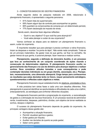 PLANEJAMENTO FINANCEIRO PESSOAL LLF CONSULTORIA
3
3 – CONCEITOS BÁSICOS DE GESTÃO FINANCEIRA
Ainda segundo dados da pesquisa realizada em 2008, relacionado à
planejamento financeiro, é apresentado o seguinte panorama:
 81% fazem lista de supermercado;
 69% fazem algum tipo de controle para acompanhar os gastos;
 66% guardam os comprovantes de compras por um determinado período;
 77% fazem declaração de imposto de renda.
Sendo assim, devemos fazer algumas reflexões:
– Qual é o seu objetivo? O que você faz para alcançá-lo?
– Você sabe planejar e cuidar do seu orçamento?
Vamos conhecer as etapas para se elaborar um planejamento financeiro e,
assim, cuidar do orçamento.
É importante ressaltar que para planejar é preciso conhecer a rotina financeira,
trazer as despesas e receitas “na ponta do lápis”. Não existe nada complicado. Trata-se
de um princípio matemático. Se gastar mais do que ganha, vai ficar no vermelho. Se
gastar menos do que ganha, é possível planejar, fazer reservas e realizar sonhos.
Planejamento, segundo a definição do dicionário Aurélio, é um processo
que leva ao conhecimento de um conjunto coordenado de ações visando a
consecução de determinados objetivos. O planejamento financeiro auxilia no
gerenciamento das finanças e no uso do dinheiro para alcançar objetivos e realizar
sonhos. Deve considerar atitudes tomadas e suas consequências e pode
contemplar decisões individuais ou em grupo (família, associação, etc.). Planejar,
tem, necessariamente, uma dimensão atemporal. Exige tempo para conhecermos
os resultados que estas decisões terão no futuro, requer pensamento estratégico,
questionamentos e reflexões sobre objetivos e metas.
Planejamento financeiro requer estabelecimento de objetivos, prioridades e foco.
A vida produtiva tem várias fases e cada uma com desafios diferentes. Pelo
planejamento é possível identificar as oportunidades e dificuldades de cada uma e definir,
antecipadamente, as estratégias para enfrentar diferentes situações.
Planejamento financeiro permite a programação do orçamento, a racionalização
de gastos e a otimização de recursos financeiros. É um processo racional de administrar
renda, investimentos, despesas, patrimônio, dívidas, com objetivo de tornar realidade os
sonhos, desejos e objetivos.
O sucesso do planejamento financeiro depende da gestão do orçamento. As
principais vantagens dessa gestão são:
 Acompanhar a situação financeira;
 Permitir visualizar ganhos e gastos;
 Evitar gastos por impulso;
 Auxiliar nas decisões de quanto se pode gastar;
 Saber como gastar;
 
