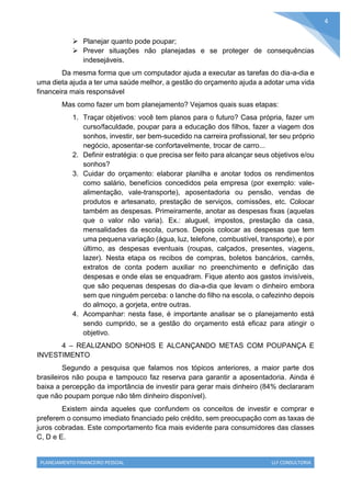 PLANEJAMENTO FINANCEIRO PESSOAL LLF CONSULTORIA
4
 Planejar quanto pode poupar;
 Prever situações não planejadas e se proteger de consequências
indesejáveis.
Da mesma forma que um computador ajuda a executar as tarefas do dia-a-dia e
uma dieta ajuda a ter uma saúde melhor, a gestão do orçamento ajuda a adotar uma vida
financeira mais responsável
Mas como fazer um bom planejamento? Vejamos quais suas etapas:
1. Traçar objetivos: você tem planos para o futuro? Casa própria, fazer um
curso/faculdade, poupar para a educação dos filhos, fazer a viagem dos
sonhos, investir, ser bem-sucedido na carreira profissional, ter seu próprio
negócio, aposentar-se confortavelmente, trocar de carro...
2. Definir estratégia: o que precisa ser feito para alcançar seus objetivos e/ou
sonhos?
3. Cuidar do orçamento: elaborar planilha e anotar todos os rendimentos
como salário, benefícios concedidos pela empresa (por exemplo: vale-
alimentação, vale-transporte), aposentadoria ou pensão, vendas de
produtos e artesanato, prestação de serviços, comissões, etc. Colocar
também as despesas. Primeiramente, anotar as despesas fixas (aquelas
que o valor não varia). Ex.: aluguel, impostos, prestação da casa,
mensalidades da escola, cursos. Depois colocar as despesas que tem
uma pequena variação (água, luz, telefone, combustível, transporte), e por
último, as despesas eventuais (roupas, calçados, presentes, viagens,
lazer). Nesta etapa os recibos de compras, boletos bancários, carnês,
extratos de conta podem auxiliar no preenchimento e definição das
despesas e onde elas se enquadram. Fique atento aos gastos invisíveis,
que são pequenas despesas do dia-a-dia que levam o dinheiro embora
sem que ninguém perceba: o lanche do filho na escola, o cafezinho depois
do almoço, a gorjeta, entre outras.
4. Acompanhar: nesta fase, é importante analisar se o planejamento está
sendo cumprido, se a gestão do orçamento está eficaz para atingir o
objetivo.
4 – REALIZANDO SONHOS E ALCANÇANDO METAS COM POUPANÇA E
INVESTIMENTO
Segundo a pesquisa que falamos nos tópicos anteriores, a maior parte dos
brasileiros não poupa e tampouco faz reserva para garantir a aposentadoria. Ainda é
baixa a percepção da importância de investir para gerar mais dinheiro (84% declararam
que não poupam porque não têm dinheiro disponível).
Existem ainda aqueles que confundem os conceitos de investir e comprar e
preferem o consumo imediato financiado pelo crédito, sem preocupação com as taxas de
juros cobradas. Este comportamento fica mais evidente para consumidores das classes
C, D e E.
 