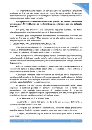 PLANEJAMENTO FINANCEIRO PESSOAL LLF CONSULTORIA
5
Tão importante quanto elaborar um bom planejamento e gerenciar o orçamento,
é adequar as finanças para poder poupar um pouco do que se ganha. Serão essas
reservas financeiras que permitirão a realização de sonhos e também evitarão surpresas
e imprevistos que podem pesar no bolso.
Você já pensou se economizasse R$1,00 por dia? Ao final de um ano você
teria guardado R$365,00, mais os rendimentos proporcionados por uma aplicação
financeira.
Em geral, nós brasileiros não valorizamos pequenas quantias. Não fomos
educados para obter grandes resultados a partir de uma unidade.
Percebeu que o planejamento e o cuidado com o orçamento são essenciais para
manter as finanças em ordem? Mais adiante, vamos falar sobre produtos e serviços
adequados para um bom investimento.
5 – ORIENTANDO PARA O CONSUMO CONSCIENTE
Você já comprou algo que não precisava só porque estava em promoção? Na
verdade, é difícil resistir aos apelos e seduções do consumo, mas para manter as finanças
em ordem, é importante não ceder aos impulsos consumistas.
Para muitas pessoas, consumo significa inclusão (sentimento de pertencimento),
status (bens são símbolos de posição social) e melhora da autoestima (comprar faz bem).
Sentem-se tentados diante de promoções (sensação de oportunidade única) e facilidades
de pagamento.
Além de provocar o descontrole do orçamento com compras desnecessárias, o
consumismo agrava a desigualdade social, afeta a sociedade, o meio ambiente e
compromete a sustentabilidade do planeta.
A educação financeira pode conscientizar os indivíduos para a importância do
planejamento financeiro, a fim de desenvolverem uma relação equilibrada com o dinheiro
e adotarem decisões sobre finanças e consumo de boa qualidade. Ela pode, também,
estimular a população fazer reservas financeiras.
As pessoas que têm um grau elevado de educação financeira estão menos
propensas a sustentar padrões de consumo incompatíveis com a renda. Mas
presenciamos outra realidade: muitas pessoas não planejam gastos, não pensam no
longo prazo, retardam a preparação para a aposentadoria, têm dificuldades para tomar
empréstimos, investir e estão suscetíveis a fraudes e golpes.
6 – CRÉDITO E SAÚDE FINANCEIRA
Atualmente, o crédito faz parte do dia-a-dia das pessoas. Entretanto, é
fundamental saber usá-lo com cautela.
A pesquisa que abordamos anteriormente, apresenta dados preocupantes
quando o assunto é crédito, cadastro negativo, nome sujo e empréstimo de nome.
A seguir, enumeramos alguns aspectos importantes para ajudar a manter o
nome limpo:
 