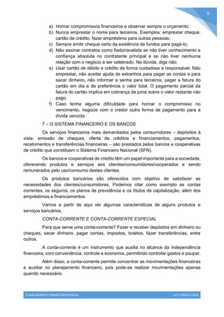 PLANEJAMENTO FINANCEIRO PESSOAL LLF CONSULTORIA
6
a) Honrar compromissos financeiros e observar sempre o orçamento;
b) Nunca emprestar o nome para terceiros. Exemplos: emprestar cheque,
cartão de crédito, fazer empréstimo para outras pessoas;
c) Sempre emitir cheque certo da existência de fundos para pagá-lo;
d) Não assinar contratos como fiador/avalista se não tiver conhecimento e
confiança absoluta no contratante principal e se não tiver nenhuma
relação com o negócio a ser celebrado. Na dúvida, diga não;
e) Usar cartão de débito e crédito de forma cuidadosa e responsável. Não
emprestar, não aceitar ajuda de estranhos para pagar as contas e para
sacar dinheiro, não informar a senha para terceiros, pagar a fatura do
cartão em dia e de preferência o valor total. O pagamento parcial da
fatura do cartão implica em cobrança de juros sobre o valor restante não
pago.
f) Caso tenha alguma dificuldade para honrar o compromisso no
vencimento, negocie com o credor outra forma de pagamento para a
dívida vencida.
7 – O SISTEMA FINANCEIRO E OS BANCOS
Os serviços financeiros mais demandados pelos consumidores – depósitos à
vista, emissão de cheques, oferta de créditos e financiamentos, pagamentos,
recebimentos e transferências financeiras – são prestados pelos bancos e cooperativas
de crédito que constituem o Sistema Financeiro Nacional (SFN).
Os bancos e cooperativas de crédito têm um papel importante para a sociedade,
oferecendo produtos e serviços aos clientes/consumidores/cooperados e sendo
remunerados pelo uso/consumo destes clientes.
Os produtos bancários são oferecidos com objetivo de satisfazer as
necessidades dos clientes/consumidores. Podemos citar como exemplo as contas
correntes, os seguros, os planos de previdência e os títulos de capitalização, além dos
empréstimos e financiamentos.
Vamos a partir de aqui ver algumas características de alguns produtos e
serviços bancários.
CONTA-CORRENTE E CONTA-CORRENTE ESPECIAL
Para que serve uma conta-corrente? Fazer e receber depósitos em dinheiro ou
cheques, sacar dinheiro, pagar contas, impostos, boletos, fazer transferências, entre
outros.
A conta-corrente é um instrumento que auxilia no alcance da independência
financeira, com conveniência, controle e economia, permitindo controlar gastos e poupar.
Além disso, a conta-corrente permite concentrar as movimentações financeiras
e auxiliar no planejamento financeiro, pois pode-se realizar movimentações apenas
quando necessário.
 