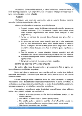 PLANEJAMENTO FINANCEIRO PESSOAL LLF CONSULTORIA
7
No caso da conta-corrente especial, o banco oferece ao cliente um limite. O
limite de cheque especial é um empréstimo, que em caso de utilização tem cobrança de
juros e impostos pelo período utilizado.
CHEQUE
O cheque é uma ordem de pagamento à vista e o valor é debitado na conta
corrente no ato da apresentação no banco.
Alguns cuidados são necessários a se emitir cheques:
 Ao emitir cheques sem o devido saldo para sua liquidação, o seu nome
pode ser incluído no CCF – Cadastro de Cheques sem Fundos, e isso
pode acarretar impedimentos para retirar novos cheques e fazer
empréstimos;
 Nunca use canetas de pessoas desconhecidas para preencher os
cheques;
 Ao preencher o cheque, preste atenção para que o valor escrito seja
igual ao valor em números. Além disso, devem constar o nome da
pessoa ou empresa a quem o cheque está sendo pago, local e data do
preenchimento do cheque e assinatura do emitente igual à registrada no
banco;
 Quando resgatar um cheque devolvido deve-se guardá-lo, pois ele
servirá também como comprovante da regularização da conta bancária;
 Nunca assine cheque em branco, sem preenchimento do valor numérico
e por extenso;
 Sempre procure emitir cheques nominais e cruzados.
CARTÃO DE DÉBITO E CARTÃO DE CRÉDITO
Os cartões são meios de pagamento de processamento fácil e rápido, que
proporcionam conveniência e segurança.
Dentre as inúmeras vantagens, com o cartão você não precisa levar talão de
cheques e nem dinheiro, pois basta digitar a senha no caixa eletrônico ou na máquina do
estabelecimento.
Existem diferenças entre o cartão de débito e o cartão de crédito. As compras
efetuadas no cartão de débito são descontadas imediatamente da conta-corrente ou da
conta poupança, enquanto as compras efetuadas no cartão de crédito são lançadas numa
fatura para pagamento em data futura, escolhida pelo cliente.
Para realizar transações no cartão de débito é necessário que exista saldo em
conta. Porém, alguns cuidados são necessários:
o Guarde os comprovantes e confira as movimentações através do seu
extrato bancário;
o Inclua todas as transações na planilha de orçamento;
o Não aceite ajuda de estranhos quando estiver efetuando saques nos
caixas eletrônicos ou fazendo pagamentos em locais conveniados;
o Não forneça sua senha para terceiros;
 