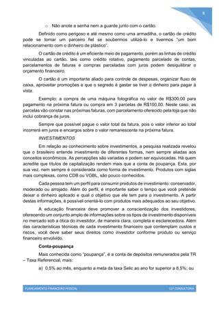 PLANEJAMENTO FINANCEIRO PESSOAL LLF CONSULTORIA
8
o Não anote a senha nem a guarde junto com o cartão.
Definido como perigoso e até mesmo como uma armadilha, o cartão de crédito
pode se tornar um parceiro fiel se soubermos utilizá-lo e tivermos “um bom
relacionamento com o dinheiro de plástico”.
O cartão de crédito é um eficiente meio de pagamento, porém as linhas de crédito
vinculadas ao cartão, tais como crédito rotativo, pagamento parcelado de contas,
parcelamentos de faturas e compras parceladas com juros podem desiquilibrar o
orçamento financeiro.
O cartão é um importante aliado para controle de despesas, organizar fluxo de
caixa, aproveitar promoções e que o segredo é gastar se tiver o dinheiro para pagar à
vista.
Exemplo: a compra de uma máquina fotográfica no valor de R$300,00 para
pagamento na próxima fatura ou compra em 3 parcelas de R$100,00. Neste caso, as
parcelas vão constar nas próximas faturas, com parcelamento oferecido pela loja que não
inclui cobrança de juros.
Sempre que possível pague o valor total da fatura, pois o valor inferior ao total
incorrerá em juros e encargos sobre o valor remanescente na próxima fatura.
INVESTIMENTOS
Em relação ao conhecimento sobre investimentos, a pesquisa realizada revelou
que o brasileiro entende investimento de diferentes formas, nem sempre aliadas aos
conceitos econômicos. As percepções são variadas e podem ser equivocadas. Há quem
acredite que títulos de capitalização rendem mais que a conta de poupança. Esta, por
sua vez, nem sempre é considerada como forma de investimento. Produtos com siglas
mais complexas, como CDB ou VGBL, são pouco conhecidos.
Cada pessoa tem um perfil para consumir produtos de investimento: conservador,
moderado ou arrojado. Além do perfil, é importante saber o tempo que você pretende
deixar o dinheiro aplicado e qual o objetivo que ele tem para o investimento. A partir
destas informações, é possível orientá-lo com produtos mais adequados ao seu objetivo.
A educação financeira deve promover a conscientização dos investidores,
oferecendo um conjunto amplo de informações sobre os tipos de investimento disponíveis
no mercado sob a ótica do investidor, de maneira clara, completa e esclarecedora. Além
das características técnicas de cada investimento financeiro que contemplam custos e
riscos, você deve saber seus direitos como investidor conforme produto ou serviço
financeiro envolvido.
Conta-poupança
Mais conhecida como “poupança”, é a conta de depósitos remunerados pela TR
– Taxa Referencial, mais:
a) 0,5% ao mês, enquanto a meta da taxa Selic ao ano for superior a 8,5%; ou
 