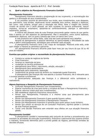Fundação Paula Souza – Apostila de P.F.C – Prof. Geraldo

3)       Qual o objetivo do Planejamento Financeiro Contábil

Planejamento Financeiro
        Planejamento financeiro aborda a programação do seu orçamento, a racionalização dos
gastos e a otimização de seus investimentos.
        É um processo racional de administrar sua renda, seus investimentos, suas despesas,
seu patrimônio, suas dívidas, objetivando tornar realidade seus sonhos, desejos e objetivos,
tais como: casa própria, poupar para a educação dos filhos, fazer a viagem dos sonhos,
investir de acordo com o perfil pessoal, ser bem sucedido na carreira profissional, reduzir
impostos, tornar-se empresário, aposentar-se confortavelmente, planejar e administrar
testamento, partilha, ...
        A maioria das pessoas trata de suas finanças procurando gastar menos do que ganha.
Este é apenas um dos aspectos do planejamento. Mas é necessário, entre outros aspectos,
estabelecer objetivos, sem os quais a pessoa age como um barco sem rumo.
        A vida produtiva tem várias fases, cada uma das quais apresenta seus desafios.
        Através do planejamento é possível identificar as oportunidades e dificuldades de cada
uma, e definir antecipadamente, estratégias para enfrentar cada situação.
        O planejamento financeiro será o seu mapa de navegação. Mostrará onde está, onde
quer chegar e indicará os caminhos a percorrer.
        Um planejamento financeiro eficiente pode fazer mais por seu futuro do que 30 ou 40
anos de trabalho.

Eventos que podem originar a necessidade do planejamento financeiro:

     • Compra ou venda de negócios de família
     • Crise Financeiro
     • herança ou repartição de bens
     • mudanças na carreira profissional
     • planejamento para filhos ( nascimento, adoção, educação )
     • planejamento para aposentadoria
     • preparação para casamento, separação
     • recebimento de grande soma de dinheiro ou inesperada queda financeira
       O planejamento das finanças não visa apenas o sucesso financeiro, ele é relevante para
o sucesso pessoal e profissional.
       O gerenciamento adequado das finanças é o diferencial entre sonhadores e
realizadores.

Alguns Equívocos a Respeito de Planejamento Financeiro
   • Confundir Planejamento Financeiro com Investimentos;
   • Esperar momentos de crise para tomar a iniciativa de fazer o Planejamento Financeiro;
   • Esperar retornos irreais para seus investimentos;
   • Não estabelecer objetivos financeiros mensuráveis;
   • Pensar que Planejamento Financeiro é a mesma coisa que planejamento para
      aposentadoria;
   • Pensar que Planejamento Financeiro é para quando ficarem velhos;
   • Pensar que Planejamento Financeiro é Planejamento Tributário
   • Pensar que Planejamento Financeiro é somente para quem possui muito dinheiro;
   • Pensar que utilizar os serviços de um Consultor Financeiro, significa perder o controle
      de suas finanças pessoais;
   • Tomar uma decisão financeira sem entender seus efeitos em sua situação financeira
      global;

Planejamento Contábil
       O planejamento contábil é representado pelo conjunto de normas e procedimentos que
orientam as atividades de execução orçamentária, financeira e patrimonial dos usuários diretos
e indiretos, fornecendo elementos para a correta gestão do negócio, permitindo tomadas de
decisões eficazes.




www.exacon.com.br – 070207                                                                  10
 