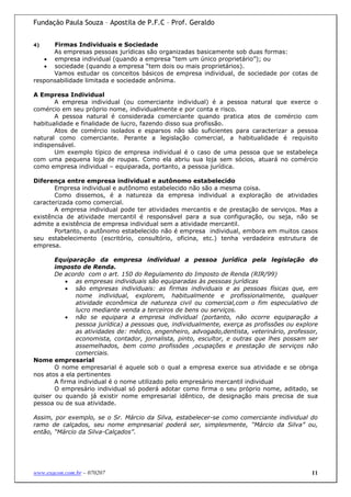 Fundação Paula Souza – Apostila de P.F.C – Prof. Geraldo


4)    Firmas Individuais e Sociedade
      As empresas pessoas jurídicas são organizadas basicamente sob duas formas:
   • empresa individual (quando a empresa “tem um único proprietário”); ou
   • sociedade (quando a empresa “tem dois ou mais proprietários).
      Vamos estudar os conceitos básicos de empresa individual, de sociedade por cotas de
responsabilidade limitada e sociedade anônima.

A Empresa Individual
       A empresa individual (ou comerciante individual) é a pessoa natural que exerce o
comércio em seu próprio nome, individualmente e por conta e risco.
       A pessoa natural é considerada comerciante quando pratica atos de comércio com
habitualidade e finalidade de lucro, fazendo disso sua profissão.
       Atos de comércio isolados e esparsos não são suficientes para caracterizar a pessoa
natural como comerciante. Perante a legislação comercial, a habitualidade é requisito
indispensável.
       Um exemplo típico de empresa individual é o caso de uma pessoa que se estabeleça
com uma pequena loja de roupas. Como ela abriu sua loja sem sócios, atuará no comércio
como empresa individual – equiparada, portanto, a pessoa jurídica.

Diferença entre empresa individual e autônomo estabelecido
       Empresa individual e autônomo estabelecido não são a mesma coisa.
       Como dissemos, é a natureza da empresa individual a exploração de atividades
caracterizada como comercial.
       A empresa individual pode ter atividades mercantis e de prestação de serviços. Mas a
existência de atividade mercantil é responsável para a sua configuração, ou seja, não se
admite a existência de empresa individual sem a atividade mercantil.
       Portanto, o autônomo estabelecido não é empresa individual, embora em muitos casos
seu estabelecimento (escritório, consultório, oficina, etc.) tenha verdadeira estrutura de
empresa.

       Equiparação da empresa individual a pessoa jurídica pela legislação do
       imposto de Renda.
       De acordo com o art. 150 do Regulamento do Imposto de Renda (RIR/99)
           • as empresas individuais são equiparadas às pessoas jurídicas
           • são empresas individuais: as firmas individuais e as pessoas físicas que, em
              nome individual, explorem, habitualmente e profissionalmente, qualquer
              atividade econômica de natureza civil ou comercial,com o fim especulativo de
              lucro mediante venda a terceiros de bens ou serviços.
           • não se equipara a empresa individual (portanto, não ocorre equiparação a
              pessoa jurídica) a pessoas que, individualmente, exerça as profissões ou explore
              as atividades de: médico, engenheiro, advogado,dentista, veterinário, professor,
              economista, contador, jornalista, pinto, escultor, e outras que lhes possam ser
              assemelhados, bem como profissões ,ocupações e prestação de serviços não
              comerciais.
Nome empresarial
       O nome empresarial é aquele sob o qual a empresa exerce sua atividade e se obriga
nos atos a ela pertinentes
       A firma individual é o nome utilizado pelo empresário mercantil individual
       O empresário individual só poderá adotar como firma o seu próprio nome, aditado, se
quiser ou quando já existir nome empresarial idêntico, de designação mais precisa de sua
pessoa ou de sua atividade.

Assim, por exemplo, se o Sr. Márcio da Silva, estabelecer-se como comerciante individual do
ramo de calçados, seu nome empresarial poderá ser, simplesmente, “Márcio da Silva” ou,
então, “Márcio da Silva-Calçados”.




www.exacon.com.br – 070207                                                                  11
 