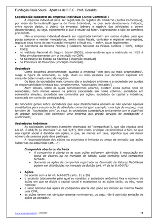 Fundação Paula Souza – Apostila de P.F.C – Prof. Geraldo

Legalização cadastral da empresa individual (Junta Comercial)
        A empresa individual deve ser registrada no registro do Comércio (Juntas Comerciais),
por meio do formulário/Programa de firma Individual, no qual será devidamente indicado,
entre outros dados, o objeto da empresa (gênero e espécie das atividades a serem
desenvolvidas), ou seja, exatamente o que o titular irá fazer, expressando o tipo de comércio
pretendido.
        Mas a empresa individual deverá ser registrada também em outros órgãos para que
possa comprar e vender mercadorias, emitir notas fiscais, contratar e registrar empregados,
legalizar seus livros de escrituração mercantil e fiscal etc. – enfim, atuar legalmente:
•   na Secretaria da Receita Federal ( Cadastro Nacional da Pessoa Jurídica – CNPJ, antigo
    CGC);
•   no instituto Nacional do Seguro Social (INSS), observando-se que a matricula no INSS é
    feita simultaneamente com a inscrição no CNPJ:
•   na Secretaria do Estado da Fazenda ( inscrição estadual)
•   na Prefeitura do Município (inscrição municipal)

Sociedade
       Como dissemos anteriormente, quando a empresa “tem dois ou mais proprietários”,
surge a figura da sociedade, ou seja, duas ou mais pessoas que decidiram explorar em
conjunto determinado ramo de negócio.
       Os tipos de sociedades mais comuns são a sociedade anônima e a sociedade por quotas
de responsabilidade limitada (ou, simplesmente, “sociedades limitadas”)
       Além desses, sobre os quais comentaremos adiante, existem ainda outros tipos de
sociedades, bom menos usuais na prática (sociedade em nome coletivo; sociedade em
comandita simples; sociedade em comandita por ações; sociedade de capital e indústria;
sociedade em conta de participação).

Os conceitos gerais sobre sociedades que aqui focalizaremos aplicam-se não apenas àquelas
constituídas para a exploração de atividade comercial (por exemplo: uma loja de roupas), mas
também às “sociedades civis”,ou seja, às sociedades constituídas unicamente com o objetivos
de prestar serviços (por exemplo: uma empresa que presta serviços de propaganda e
publicidade)

Sociedades Anônimas
       As sociedades anônimas (também chamadas de “companhias”), que são regidas pela
Lei nº. 6.404/76 (a chamada “Lei das S/A”), têm como principal característica o fato de que
seu capital social é dividido em ações, o que, ao menos em tese, significa que um maior
número de pessoas pode dele participar.
       A responsabilidade dos sócios ou acionistas é limitada ao preço de emissão das ações
subscritas ou adquiridas (art. 1º)

       Companhia aberta ou fechada
         • A companhia é aberta se as suas ações estiverem admitidas à negociação em
            Bolsa de Valores ou no mercado de Balcão. Caso contrário será companhia
            fechada.
         • Somente as ações de companhia registrada na Comissão de Valores Mobiliários
            podem ser distribuídas no mercado de Balcão (art. 4º da lei 6.404/76)

   •   Ações
       De acordo com a lei nº. 6.404/76 (arts. 11 e 20)
   •   o estatuto (documento pelo qual se constitui a sociedade anônima) fixa o número de
       ações em que se divide o capital social e estabelece se as ações terão, ou não, valor
       nominal;
   •   o valor nominal das ações de companhia aberta não pode ser inferior ao mínimo fixado
       pela CVM;
   •   as ações devem ser obrigatoriamente nominativas, ou seja, não é admitida emissão de
       ações ao portador.




www.exacon.com.br – 070207                                                                 12
 