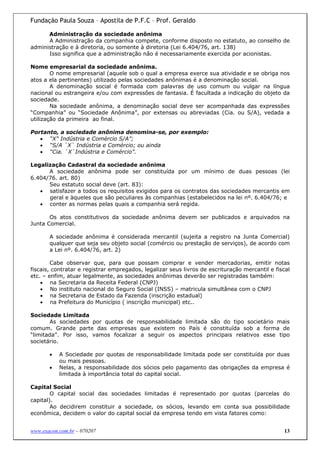 Fundação Paula Souza – Apostila de P.F.C – Prof. Geraldo

      Administração da sociedade anônima
      A Administração da companhia compete, conforme disposto no estatuto, ao conselho de
administração e à diretoria, ou somente à diretoria (Lei 6.404/76, art. 138)
      Isso significa que a administração não é necessariamente exercida por acionistas.

Nome empresarial da sociedade anônima.
        O nome empresarial (aquele sob o qual a empresa exerce sua atividade e se obriga nos
atos a ela pertinentes) utilizado pelas sociedades anônimas é a denominação social.
        A denominação social é formada com palavras de uso comum ou vulgar na língua
nacional ou estrangeira e/ou com expressões de fantasia. É facultada a indicação do objeto da
sociedade.
        Na sociedade anônima, a denominação social deve ser acompanhada das expressões
“Companhia” ou “Sociedade Anônima”, por extensas ou abreviadas (Cia. ou S/A), vedada a
utilização da primeira ao final.

Portanto, a sociedade anônima denomina-se, por exemplo:
   • “X" Indústria e Comércio S/A”;
   • “S/A `X` Indústria e Comércio; ou ainda
   • “Cia. `X`Indústria e Comércio”.

Legalização Cadastral da sociedade anônima
      A sociedade anônima pode ser constituída por um mínimo de duas pessoas (lei
6.404/76. art. 80)
      Seu estatuto social deve (art. 83):
   • satisfazer a todos os requisitos exigidos para os contratos das sociedades mercantis em
      geral e àqueles que são peculiares às companhias (estabelecidos na lei nº. 6.404/76; e
   • conter as normas pelas quais a companhia será regida.

       Os atos constitutivos da sociedade anônima devem ser publicados e arquivados na
Junta Comercial.

       A sociedade anônima é considerada mercantil (sujeita a registro na Junta Comercial)
       qualquer que seja seu objeto social (comércio ou prestação de serviços), de acordo com
       a Lei nº. 6.404/76, art. 2)

        Cabe observar que, para que possam comprar e vender mercadorias, emitir notas
fiscais, contratar e registrar empregados, legalizar seus livros de escrituração mercantil e fiscal
etc. – enfim, atuar legalmente, as sociedades anônimas deverão ser registradas também:
    • na Secretaria da Receita Federal (CNPJ)
    • No instituto nacional do Seguro Social (INSS) – matricula simultânea com o CNPJ
    • na Secretaria de Estado da Fazenda (inscrição estadual)
    • na Prefeitura do Município ( inscrição municipal) etc..

Sociedade Limitada
       As sociedades por quotas de responsabilidade limitada são do tipo societário mais
comum. Grande parte das empresas que existem no País é constituída sob a forma de
“limitada”. Por isso, vamos focalizar a seguir os aspectos principais relativos esse tipo
societário.

       •   A Sociedade por quotas de responsabilidade limitada pode ser constituída por duas
           ou mais pessoas.
       •   Nelas, a responsabilidade dos sócios pelo pagamento das obrigações da empresa é
           limitada à importância total do capital social.

Capital Social
        O capital social das sociedades limitadas é representado por quotas (parcelas do
capital).
        Ao decidirem constituir a sociedade, os sócios, levando em conta sua possibilidade
econômica, decidem o valor do capital social da empresa tendo em vista fatores como:


www.exacon.com.br – 070207                                                                      13
 