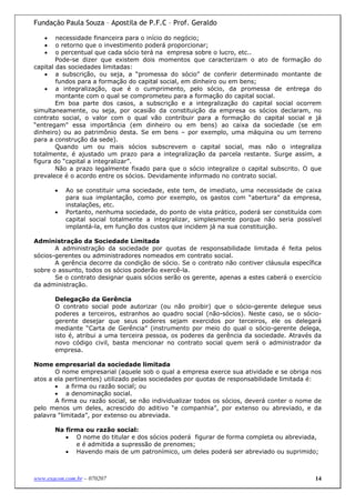 Fundação Paula Souza – Apostila de P.F.C – Prof. Geraldo

   •    necessidade financeira para o início do negócio;
   •    o retorno que o investimento poderá proporcionar;
   •    o percentual que cada sócio terá na empresa sobre o lucro, etc..
        Pode-se dizer que existem dois momentos que caracterizam o ato de formação do
capital das sociedades limitadas:
    • a subscrição, ou seja, a “promessa do sócio” de conferir determinado montante de
        fundos para a formação do capital social, em dinheiro ou em bens;
    • a integralização, que é o cumprimento, pelo sócio, da promessa de entrega do
        montante com o qual se comprometeu para a formação do capital social.
        Em boa parte dos casos, a subscrição e a integralização do capital social ocorrem
simultaneamente, ou seja, por ocasião da constituição da empresa os sócios declaram, no
contrato social, o valor com o qual vão contribuir para a formação do capital social e já
“entregam” essa importância (em dinheiro ou em bens) ao caixa da sociedade (se em
dinheiro) ou ao patrimônio desta. Se em bens – por exemplo, uma máquina ou um terreno
para a construção da sede).
        Quando um ou mais sócios subscrevem o capital social, mas não o integraliza
totalmente, é ajustado um prazo para a integralização da parcela restante. Surge assim, a
figura do “capital a integralizar”.
        Não a prazo legalmente fixado para que o sócio integralize o capital subscrito. O que
prevalece é o acordo entre os sócios. Devidamente informado no contrato social.

       •   Ao se constituir uma sociedade, este tem, de imediato, uma necessidade de caixa
           para sua implantação, como por exemplo, os gastos com “abertura” da empresa,
           instalações, etc.
       •   Portanto, nenhuma sociedade, do ponto de vista prático, poderá ser constituída com
           capital social totalmente a integralizar, simplesmente porque não seria possível
           implantá-la, em função dos custos que incidem já na sua constituição.

Administração da Sociedade Limitada
       A administração da sociedade por quotas de responsabilidade limitada é feita pelos
sócios-gerentes ou administradores nomeados em contrato social.
       A gerência decorre da condição de sócio. Se o contrato não contiver cláusula específica
sobre o assunto, todos os sócios poderão exercê-la.
       Se o contrato designar quais sócios serão os gerente, apenas a estes caberá o exercício
da administração.

       Delegação da Gerência
       O contrato social pode autorizar (ou não proibir) que o sócio-gerente delegue seus
       poderes a terceiros, estranhos ao quadro social (não-sócios). Neste caso, se o sócio-
       gerente desejar que seus poderes sejam exercidos por terceiros, ele os delegará
       mediante “Carta de Gerência” (instrumento por meio do qual o sócio-gerente delega,
       isto é, atribui a uma terceira pessoa, os poderes da gerência da sociedade. Através da
       novo código civil, basta mencionar no contrato social quem será o administrador da
       empresa.

Nome empresarial da sociedade limitada
       O nome empresarial (aquele sob o qual a empresa exerce sua atividade e se obriga nos
atos a ela pertinentes) utilizado pelas sociedades por quotas de responsabilidade limitada é:
       • a firma ou razão social; ou
       • a denominação social.
       A firma ou razão social, se não individualizar todos os sócios, deverá conter o nome de
pelo menos um deles, acrescido do aditivo “e companhia”, por extenso ou abreviado, e da
palavra “limitada”, por extenso ou abreviada.

       Na firma ou razão social:
          • O nome do titular e dos sócios poderá figurar de forma completa ou abreviada,
             e é admitida a supressão de prenomes;
          • Havendo mais de um patronímico, um deles poderá ser abreviado ou suprimido;



www.exacon.com.br – 070207                                                                  14
 