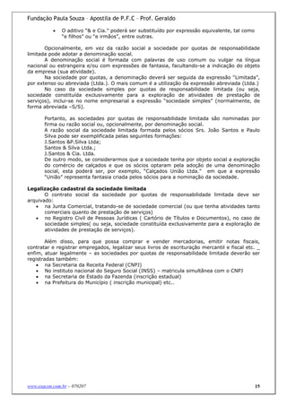 Fundação Paula Souza – Apostila de P.F.C – Prof. Geraldo

           •   O aditivo “& e Cia.” poderá ser substituído por expressão equivalente, tal como
               “e filhos” ou “e irmãos”, entre outras.

       Opcionalmente, em vez da razão social a sociedade por quotas de responsabilidade
limitada pode adotar a denominação social.
       A denominação social é formada com palavras de uso comum ou vulgar na língua
nacional ou estrangeira e/ou com expressões de fantasia, facultando-se a indicação do objeto
da empresa (sua atividade).
       Na sociedade por quotas, a denominação deverá ser seguida da expressão “Limitada”,
por extenso ou abreviada (Ltda.). O mais comum é a utilização da expressão abreviada (Ltda.)
       No caso da sociedade simples por quotas de responsabilidade limitada (ou seja,
sociedade constituída exclusivamente para a exploração de atividades de prestação de
serviços), inclui-se no nome empresarial a expressão “sociedade simples” (normalmente, de
forma abreviada –S/S).

       Portanto, as sociedades por quotas de responsabilidade limitada são nominadas por
       firma ou razão social ou, opcionalmente, por denominação social.
       A razão social da sociedade limitada formada pelos sócios Srs. João Santos e Paulo
       Silva pode ser exemplificada pelas seguintes formações:
       J.Santos &P.Silva Ltda;
       Santos & Silva Ltda.;
       J.Santos & Cia. Ltda.
       De outro modo, se considerarmos que a sociedade tenha por objeto social a exploração
       do comércio de calçados e que os sócios optaram pela adoção de uma denominação
       social, esta poderá ser, por exemplo, “Calçados União Ltda.” em que a expressão
       “União” representa fantasia criada pelos sócios para a nominação da sociedade.

Legalização cadastral da sociedade limitada
       O contrato social da sociedade por quotas de responsabilidade limitada deve ser
arquivado:
   • na Junta Comercial, tratando-se de sociedade comercial (ou que tenha atividades tanto
       comerciais quanto de prestação de serviços)
   • no Registro Civil de Pessoas Jurídicas ( Cartório de Títulos e Documentos), no caso de
       sociedade simples( ou seja, sociedade constituída exclusivamente para a exploração de
       atividades de prestação de serviços).

       Além disso, para que possa comprar e vender mercadorias, emitir notas fiscais,
contratar e registrar empregados, legalizar seus livros de escrituração mercantil e fiscal etc. _
enfim, atuar legalmente – as sociedades por quotas de responsabilidade limitada deverão ser
registradas também:
    • na Secretaria da Receita Federal (CNPJ)
    • No instituto nacional do Seguro Social (INSS) – matricula simultânea com o CNPJ
    • na Secretaria de Estado da Fazenda (inscrição estadual)
    • na Prefeitura do Município ( inscrição municipal) etc..




www.exacon.com.br – 070207                                                                       15
 