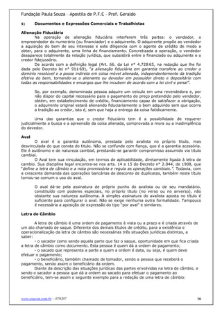 Fundação Paula Souza – Apostila de P.F.C – Prof. Geraldo

5)     Documentos e Expressões Comerciais e Trabalhistas

Alienação Fiduciária
       Na operação de alienação fiduciária interferem três partes: o vendedor, o
empreendedor do numerário (ou financiador) e o adquirente. O adquirente propõe ao vendedor
a aquisição do bem de seu interesse e este diligencia com o agente de crédito de modo a
obter, para o adquirente, uma linha de financiamento. Concretizada a operação, o vendedor
desaparece totalmente da relação jurídica, que subsistirá entre o financiado ou adquirente e o
credor fidejussório.
       De acordo com a definição legal (Art. 66. da Lei n° 4.728/65, na redação que lhe foi
dada pelo Decreto lei n° 911/69), “a alienação fiduciária em garantia transfere ao credor o
domínio resolúvel e a posse indireta em coisa móvel alienada, independentemente da tradição
efetiva do bem, tornando-se o alienante ou devedor em possuidor direto e depositário com
todas as responsabilidades e encargos que lhe incubem de acordo com a lei civil e penal”.

       Se, por exemplo, denominada pessoa adquire um veículo em uma revendedora e, por
       não dispor do capital necessário para o pagamento do preço pretendido pelo vendedor,
       obtém, em estabelecimento de crédito, financiamento capaz de satisfazer a obrigação,
       o adquirente original estará alienando fiduciariamente o bem adquirido sem que ocorra
       a tradição ao credor, isto é, sem que haja a entrega da coisa fatidicamente.

        Uma das garantias que o credor fiduciário tem é a possibilidade de requerer
judicialmente a busca e a apreensão da coisa alienada, comprovada a mora ou a inadimplência
do devedor.

Aval
       O aval é a garantia autônoma, prestada pelo avalista no próprio titulo, mas
desvinculada do que consta do titulo. Não se confunde com fiança, que é a garantia acessória.
Ele é autônomo e de natureza cambial, prestando-se garantir compromisso assumido via titulo
cambial.
       O Aval tem sua vinculação, em termos de aplicabilidade, diretamente ligada à letra de
cambio. Sua disciplina legal encontra-se nos arts. 14 e 15 do Decreto n° 2.044, de 1908, que
“define a letra de câmbio e a nota promissória e regula as operações cambiais.”. Todavia, com
a crescente demanda das operações bancárias de desconto de duplicatas, também neste título
tornou-se comum o uso do aval.

       O aval dá-se pela assinatura de próprio punho do avalista ou de seu mandatário,
       constituído com poderes especiais, no próprio titulo (no verso ou no anverso), não
       obstante sua natureza autônoma. A simples assinatura do avalista aposta no título é
       suficiente para configurar o aval. Não se exige nenhuma outra formalidade. Tampouco
       é necessária a aposição de expressão do tipo “por aval” e similares.

Letra de Câmbio

        A letra de câmbio é uma ordem de pagamento à vista ou a prazo e é criada através de
um ato chamado de saque. Diferente dos demais títulos de crédito, para a existência e
operacionalização da letra de câmbio são necessárias três situações jurídicas distintas, a
saber:
        - o sacador como sendo aquela parte que faz o saque, oportunidade em que fica criada
a letra de câmbio como documento. Esta pessoa é quem dá a ordem de pagamento;
        - o sacado que representa a parte a quem a ordem é data, ou seja, é quem deve
efetuar o pagamento;
        - o beneficiário, também chamado de tomador, sendo a pessoa que receberá o
pagamento, sendo assim o beneficiário da ordem.
        Diante da descrição das situações jurídicas das partes envolvidas na letra de câmbio, e
sendo o sacador a pessoa que dá a ordem ao sacado para efetuar o pagamento ao
beneficiário, tem-se assim o seguinte exemplo para a redação de uma letra de câmbio:




www.exacon.com.br – 070207                                                                    16
 