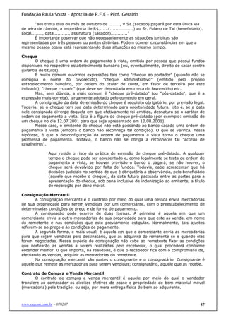 Fundação Paula Souza – Apostila de P.F.C – Prof. Geraldo

        “aos trinta dias do mês de outubro de ........, V.Sa.(sacado) pagará por esta única via
de letra de câmbio, a importância de R$.......(.................) ao Sr. Fulano de Tal (beneficiário).
Local........, data..........., assinatura (sacador)............”
        É importante observar que não necessariamente as situações jurídicas são
representadas por três pessoas ou partes distintas. Podem ocorrer circunstâncias em que a
mesma pessoa possa está representando duas situações ao mesmo tempo.

Cheque
       O cheque é uma ordem de pagamento à vista, emitida por pessoa que possui fundos
disponíveis no respectivo estabelecimento bancário (ou, eventualmente, direito de sacar contra
garantia de títulos).
       É muito comum ouvirmos expressões tais como "cheque ao portador" (quando não se
consigna o nome do favorecido), "cheque administrativo" (emitido pelo próprio
estabelecimento bancário, por ordem do titular de conta, em favor de terceiro por este
indicado), "cheque cruzado" (que deve ser depositado em conta do favorecido) etc.
       Mas, sem dúvida, a mais comum é "cheque pré-datado" (ou "pós-datado", que é a
expressão mais correta), largamente adotado pelo comércio em geral.
       A consignação da data de emissão do cheque é requisito obrigatório, por previsão legal.
Todavia, se o cheque tem sua data determinada para oportunidade futura, isto é, se a data
nele consignada diverge daquela em que efetivamente foi emitido, desnatura-se o caráter de
ordem de pagamento a vista. Esta é a figura do cheque pré-datado (por exemplo: emissão de
um cheque no dia 12.07.2001 para que seja apresentado em 12.08.2001).
       Nesse caso, o emitente do cheque não está passando ao banco sacado uma ordem de
pagamento a vista (embora o banco não reconheça tal condição). O que se verifica, nessa
hipótese, é que a desconfiguração da ordem de pagamento a vista torna o cheque uma
promessa de pagamento. Todavia, o banco não se obriga a reconhecer tal "acordo de
cavalheiros".

               Aqui reside o risco da prática de emissão de cheque pré-datado. A qualquer
               tempo o cheque pode ser apresentado e, como legalmente se trata de ordem de
               pagamento a vista, se houver provisão o banco o pagará; se não houver, o
               cheque será devolvido por falta de fundos. Todavia, cabe acrescentar que há
               decisões judiciais no sentido de que é obrigatória a observância, pelo beneficiário
               (aquele que recebe o cheque), da data futura pactuada entre as partes para a
               apresentação do cheque, sob pena inclusive de indenização ao emitente, a título
               de reparação por dano moral.

Consignação Mercantil
       A consignação mercantil é o contrato por meio do qual uma pessoa envia mercadorias
de sua propriedade para serem vendidas por um comerciante, com o preestabelecimento de
determinadas condições de preço e de forma de pagamento.
       A consignação pode ocorrer de duas formas. A primeira é aquela em que um
comerciante envia a outro mercadorias de sua propriedade para que este as venda, em nome
do remetente e nas condições que este previamente estipular. Normalmente, tais ajustes
referem-se ao preço e às condições de pagamento.
       A segunda forma, e mais usual, é aquela em que o comerciante envia as mercadorias
para que sejam vendidas pelo destinatário, que as adquirirá do remetente se e quando elas
forem negociadas. Nessa espécie de consignação não cabe ao remetente fixar as condições
que nortearão as vendas a serem realizadas pelo recebedor, o qual procederá conforme
entender melhor. 0 que importa, na realidade, é que o recebedor fica com o compromisso de,
efetuando as vendas, adquirir as mercadorias do remetente.
       Na consignação mercantil são partes o consignante e o consignatário. Consignante é
aquele que remete as mercadorias para serem vendidas; consignatário, aquele que as recebe.

Contrato de Compra e Venda Mercantil
       O contrato de compra e venda mercantil é aquele por meio do qual o vendedor
transfere ao comprador os direitos efetivos de posse e propriedade de bem material móvel
(mercadoria) pela tradição, ou seja, por mera entrega física do bem ao adquirente.



www.exacon.com.br – 070207                                                                          17
 