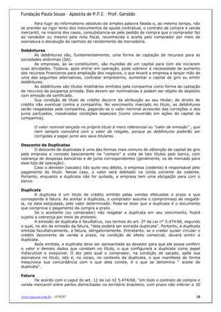 Fundação Paula Souza – Apostila de P.F.C – Prof. Geraldo

       Para fugir do informalismo absoluto da simples palavra falada e, ao mesmo tempo, não
se prender ao rigor lento dos instrumentos de ajuste contratual, o contrato de compra e venda
mercantil, na maioria dos casos, consubstancia-se pelo pedido de compra que o comprador faz
ao vendedor ou mesmo pela nota fiscal, reconhecida e aceita pelo comprador por meio de
assinatura e devolução do canhoto de recebimento da mercadoria.

Debêntures
       As debêntures são, fundamentalmente, uma forma de captação de recursos para as
sociedades anônimas (SA).
       As empresas, ao se constituírem, são munidas de um capital para com ele iniciarem
suas atividades. Todavia, após entrar em operação, pode sobrevir à necessidade de aumento
dos recursos financeiros para ampliação dos negócios, o que levará a empresa a lançar mão de
uma das seguintes alternativas, contratar empréstimo, aumentar o capital de giro ou emitir
debêntures.
       As debêntures são títulos mobiliários emitidos pela companhia como forma de captação
de recursos da poupança privada. Elas devem ser nominativas e podem ser objeto de depósito
com emissão de certificado.
       Sua condição de titulo de crédito decorre da atribuição ao seu titular, de direito de
crédito não eventual contra a companhia. No vencimento marcado no titulo, as debêntures
serão resgatadas pela companhia, pagando-se o valor nominal acrescido das correções e dos
juros pactuados, ressalvadas condições especiais (como conversão em ações do capital da
companhia).

       O valor nominal lançado no próprio titulo é mero referencial ou “valor de emissão” , que
       nem sempre coincidirá com o valor de resgate, porque as debêntures poderão ser
       corrigidas e pagar juros aos seus titulares.

Desconto de Duplicatas
        O desconto de duplicatas é uma das formas mais comuns de obtenção de capital de giro
pela empresa e consiste basicamente na “compra” a vista de tais títulos pelo banco, com
cobrança de despesas bancárias e de juros correspondentes (geralmente, os de mercado para
esse tipo de operação).
        Caso o devedor (sacado) não quite seu débito, a empresa (cedente) é responsável pelo
pagamento do titulo. Nesse caso, o valor será debitado na conta corrente da cedente.
Portanto, enquanto a duplicata não for quitada, a empresa tem uma obrigação para com o
banco.

Duplicata
        A duplicata é um titulo de crédito emitido pelas vendas efetuadas a prazo e que
corresponde à fatura. Ao aceitar a duplicata, o comprador assume o compromisso de resgatá-
la, na data estipulada, pelo valor determinado. Pode-se dizer que a duplicata é o documento
que comprova o pagamento da compra a prazo.
        Se o aceitante (ou comprador) não resgatar a duplicata em seu vencimento, ficará
sujeito a cobrança por meio de protesto.
        A emissão de duplicata é facultativa, nos termos do art. 2º da Lei n° 5.474/68, segundo
o qual, no ato da emissão da fatura, “dela poderá ser extraída duplicata”. Portanto, a duplicata
emitida facultativamente, a fatura, obrigatoriamente. Entretanto, se o credor quiser circular o
crédito decorrente da venda a prazo, na condição de efeito comercial, deverá emitir a
duplicata.
        Após emitida, a duplicata deve ser apresentada ao devedor para que ele possa conferir
o valor e demais dados que constam no título, o que configurará a duplicata como papel
indiscutível e exeqüível. O ato pelo qual o comprador, na condição de sacado, apõe sua
assinatura no titulo, isto é, no corpo, no contexto da duplicata, o que manifesta de forma
inequívoca sua concordância com o que dela consta, é o que se denomina “ aceite de
duplicata”.

Fatura
      De acordo com o caput do art. 12 da Lei n2 5.474/68, "em todo o contrato de compra e
venda mercantil entre partes domiciliadas no território brasileiro, com prazo não inferior a 30


www.exacon.com.br – 070207                                                                   18
 